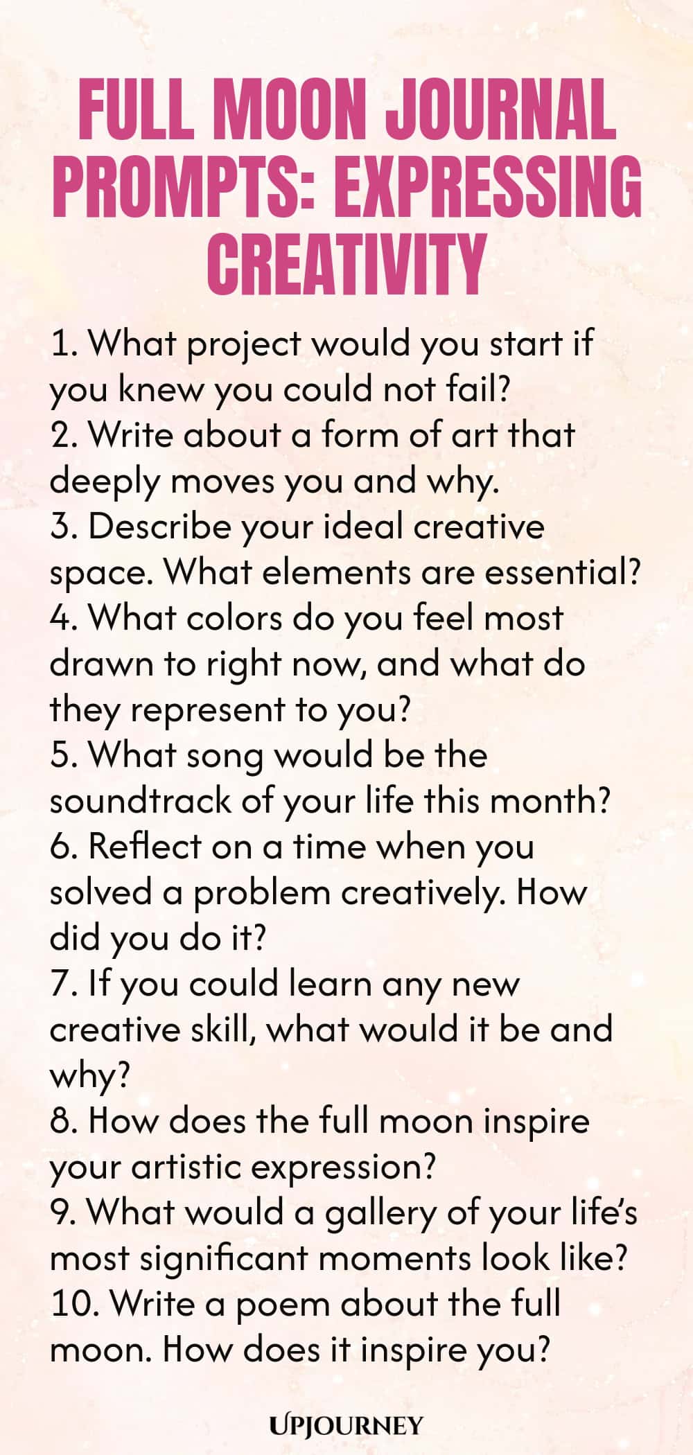 Full Moon Journal Prompts: Expressing Creativity 1. What project would you start if you knew you could not fail? 2. Write about a form of art that deeply moves you and why. 3. Describe your ideal creative space. What elements are essential? 4. What colors do you feel most drawn to right now, and what do they represent to you? 5. What song would be the soundtrack of your life this month? 6. Reflect on a time when you solved a problem creatively. How did you do it? 7. If you cou...
