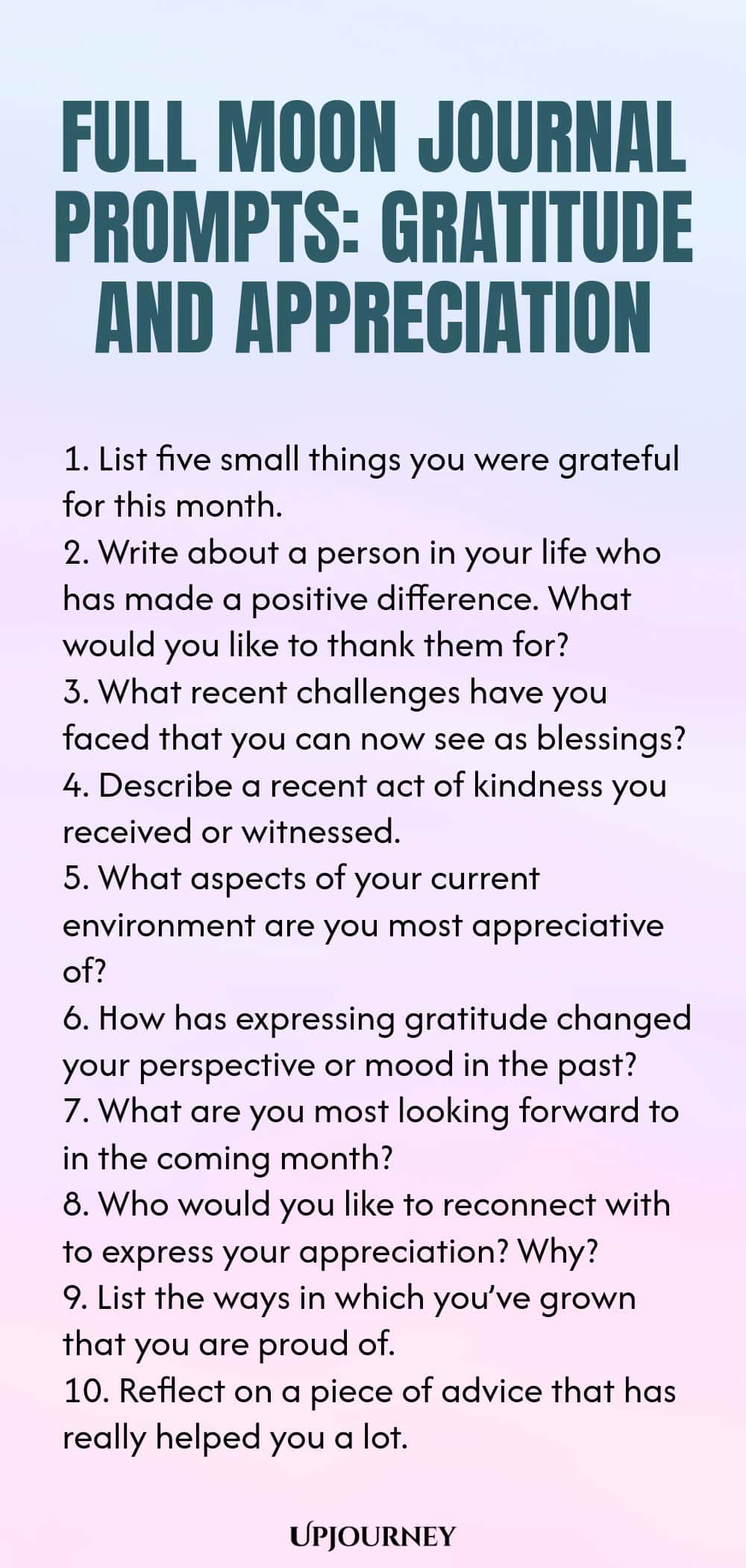 Full Moon Journal Prompts: Gratitude and Appreciation 1. List five small things you were grateful for this month. 2. Write about a person in your life who has made a positive difference. What would you like to thank them for? 3. What recent challenges have you faced that you can now see as blessings? 4. Describe a recent act of kindness you received or witnessed. 5. What aspects of your current environment are you most appreciative of? 6. How has expressing gratitude changed yo...