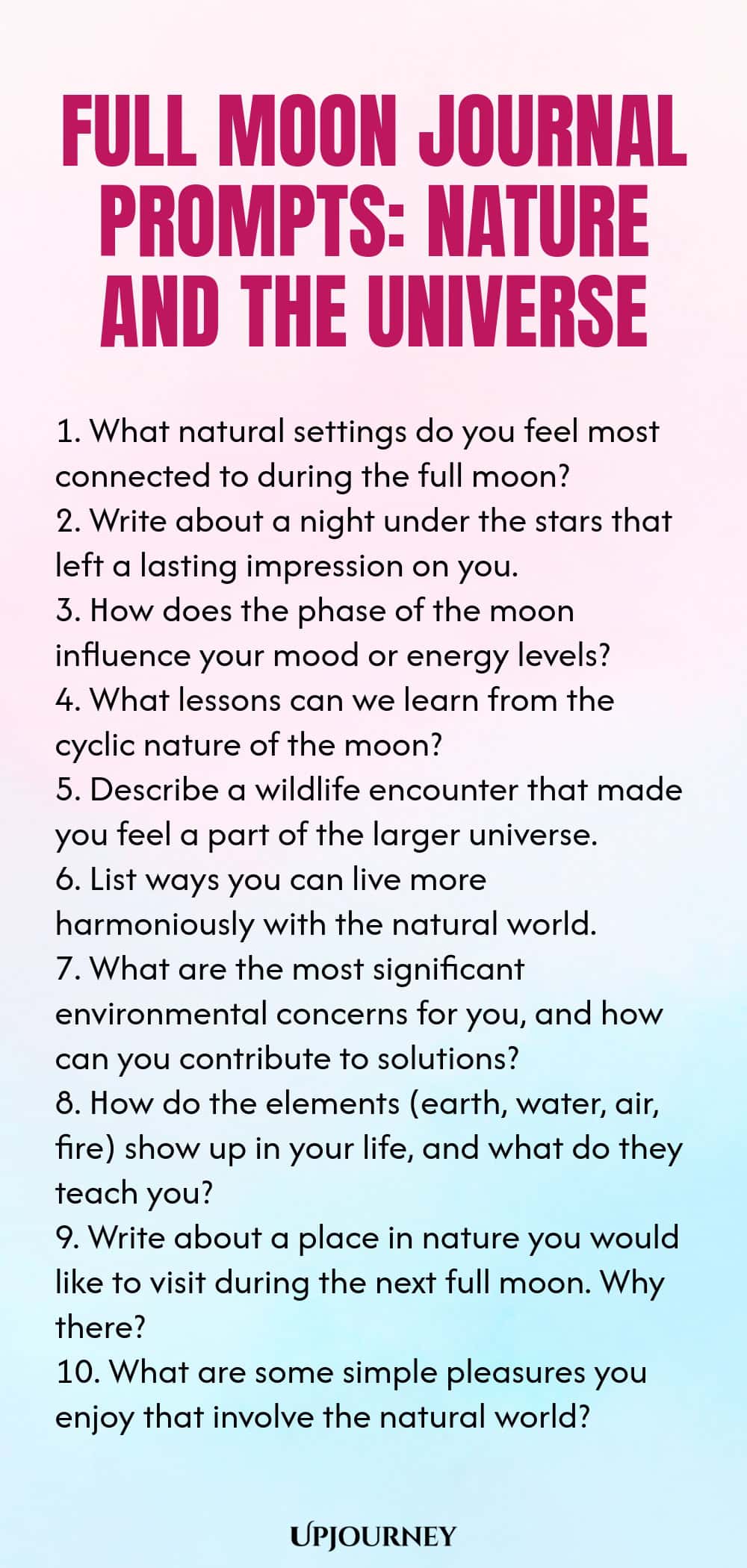 Full Moon Journal Prompts: Nature and the Universe 1. What natural settings do you feel most connected to during the full moon? 2. Write about a night under the stars that left a lasting impression on you. 3. How does the phase of the moon influence your mood or energy levels? 4. What lessons can we learn from the cyclic nature of the moon? 5. Describe a wildlife encounter that made you feel a part of the larger universe. 6. List ways you can live more harmoniously with the nat...