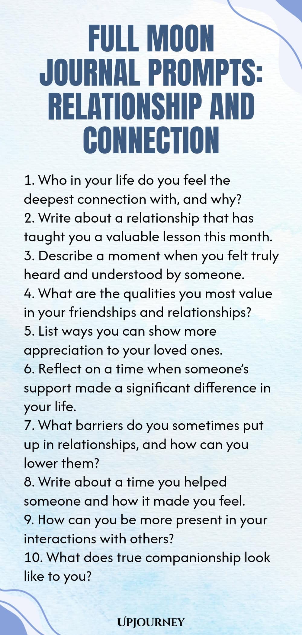Full Moon Journal Prompts: Relationship and Connection 1. Who in your life do you feel the deepest connection with, and why? 2. Write about a relationship that has taught you a valuable lesson this month. 3. Describe a moment when you felt truly heard and understood by someone. 4. What are the qualities you most value in your friendships and relationships? 5. List ways you can show more appreciation to your loved ones. 6. Reflect on a time when someone’s support made a signific...