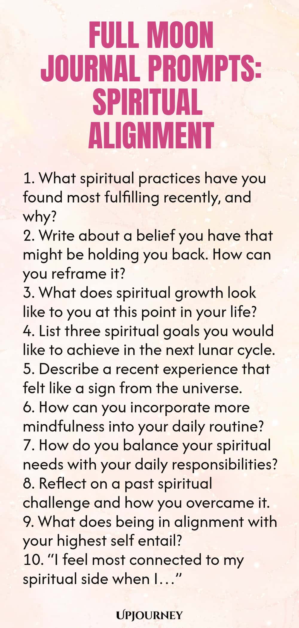 Full Moon Journal Prompts: Spiritual Alignment 1. What spiritual practices have you found most fulfilling recently, and why? 2. Write about a belief you have that might be holding you back. How can you reframe it? 3. What does spiritual growth look like to you at this point in your life? 4. List three spiritual goals you would like to achieve in the next lunar cycle. 5. Describe a recent experience that felt like a sign from the universe. 6. How can you incorporate more mindful...