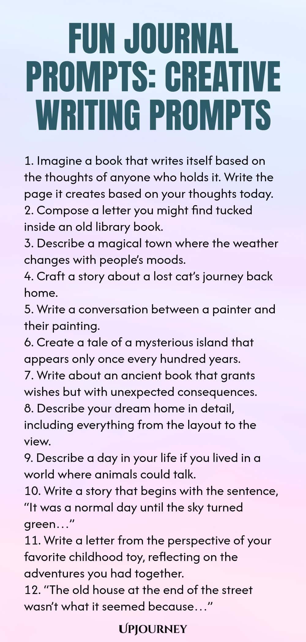 Fun Journal Prompts: Creative Writing Prompts 1. Imagine a book that writes itself based on the thoughts of anyone who holds it. Write the page it creates based on your thoughts today. 2. Compose a letter you might find tucked inside an old library book. 3. Describe a magical town where the weather changes with people’s moods. 4. Craft a story about a lost cat’s journey back home. 5. Write a conversation between a painter and their painting. 6. Create a tale of a mysterious isl...