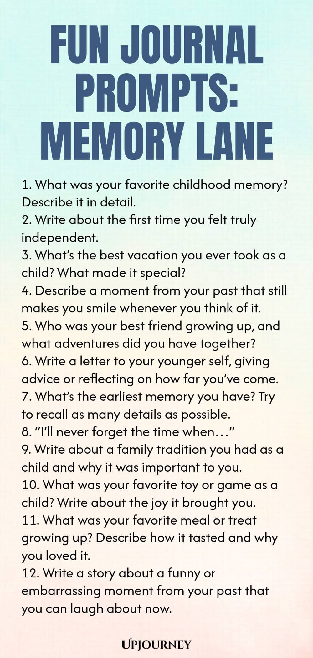 Fun Journal Prompts: Memory Lane 1. What was your favorite childhood memory? Describe it in detail. 2. Write about the first time you felt truly independent. 3. What’s the best vacation you ever took as a child? What made it special? 4. Describe a moment from your past that still makes you smile whenever you think of it. 5. Who was your best friend growing up, and what adventures did you have together? 6. Write a letter to your younger self, giving advice or reflecting on how f...