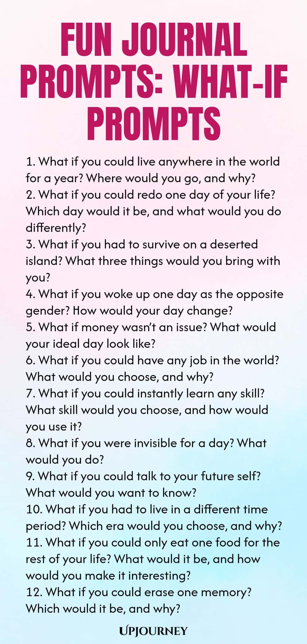 Fun Journal Prompts: What-If Prompts 1. What if you could live anywhere in the world for a year? Where would you go, and why? 2. What if you could redo one day of your life? Which day would it be, and what would you do differently? 3. What if you had to survive on a deserted island? What three things would you bring with you? 4. What if you woke up one day as the opposite gender? How would your day change? 5. What if money wasn’t an issue? What would your ideal day look like? 6. Wha...