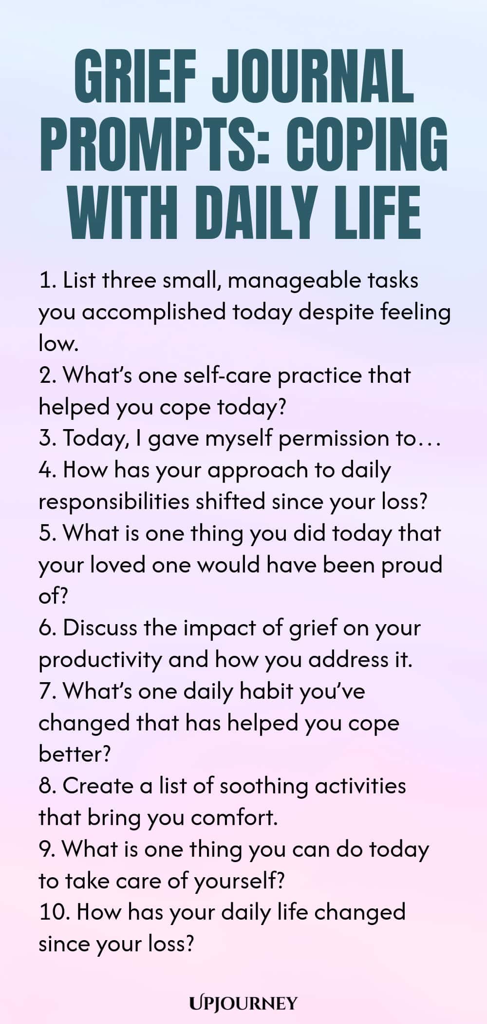 Grief Journal Prompts: Coping with Daily Life 1. List three small, manageable tasks you accomplished today despite feeling low. 2. What’s one self-care practice that helped you cope today? 3. Today, I gave myself permission to… 4. How has your approach to daily responsibilities shifted since your loss? 5. What is one thing you did today that your loved one would have been proud of? 6. Discuss the impact of grief on your productivity and how you address it. 7. What’s one daily ...