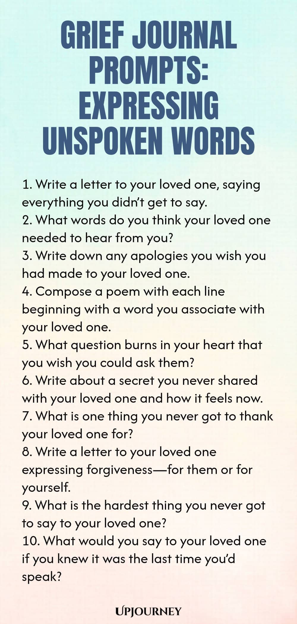 Grief Journal Prompts: Expressing Unspoken Words 1. Write a letter to your loved one, saying everything you didn’t get to say. 2. What words do you think your loved one needed to hear from you? 3. Write down any apologies you wish you had made to your loved one. 4. Compose a poem with each line beginning with a word you associate with your loved one. 5. What question burns in your heart that you wish you could ask them? 6. Write about a secret you never shared with your loved o...