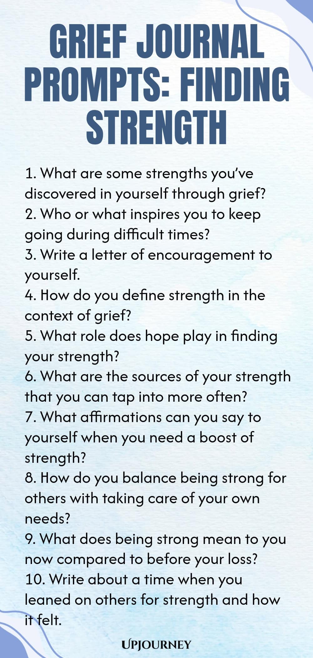 Grief Journal Prompts: Finding Strength 1. What are some strengths you’ve discovered in yourself through grief? 2. Who or what inspires you to keep going during difficult times? 3. Write a letter of encouragement to yourself. 4. How do you define strength in the context of grief? 5. What role does hope play in finding your strength? 6. What are the sources of your strength that you can tap into more often? 7. What affirmations can you say to yourself when you need a boost of strengt...