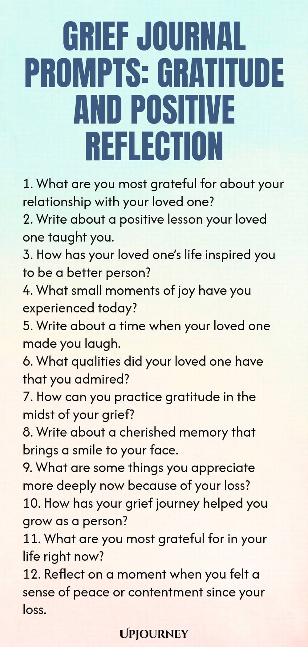 Grief Journal Prompts: Gratitude and Positive Reflection 1. What are you most grateful for about your relationship with your loved one? 2. Write about a positive lesson your loved one taught you. 3. How has your loved one’s life inspired you to be a better person? 4. What small moments of joy have you experienced today? 5. Write about a time when your loved one made you laugh. 6. What qualities did your loved one have that you admired? 7. How can you practice gratitude in the ...