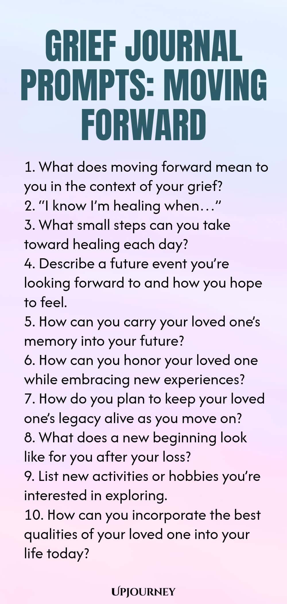 Grief Journal Prompts: Moving Forward 1. What does moving forward mean to you in the context of your grief? 2. “I know I’m healing when…” 3. What small steps can you take toward healing each day? 4. Describe a future event you’re looking forward to and how you hope to feel. 5. How can you carry your loved one’s memory into your future? 6. How can you honor your loved one while embracing new experiences? 7. How do you plan to keep your loved one’s legacy alive as you move on? ...