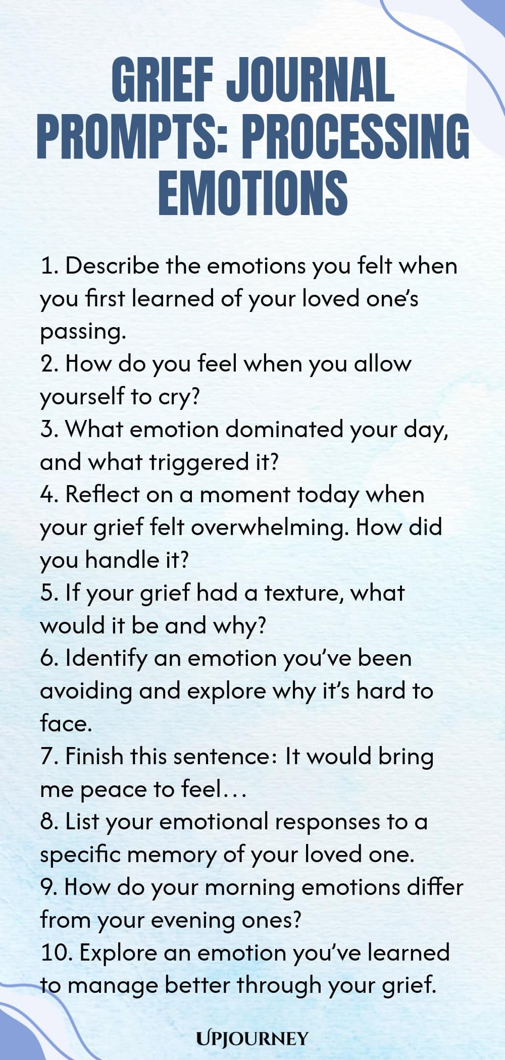 Grief Journal Prompts: Processing Emotions 1. Describe the emotions you felt when you first learned of your loved one’s passing. 2. How do you feel when you allow yourself to cry? 3. What emotion dominated your day, and what triggered it? 4. Reflect on a moment today when your grief felt overwhelming. How did you handle it? 5. If your grief had a texture, what would it be and why? 6. Identify an emotion you’ve been avoiding and explore why it’s hard to face. 7. Finish this sentence:...