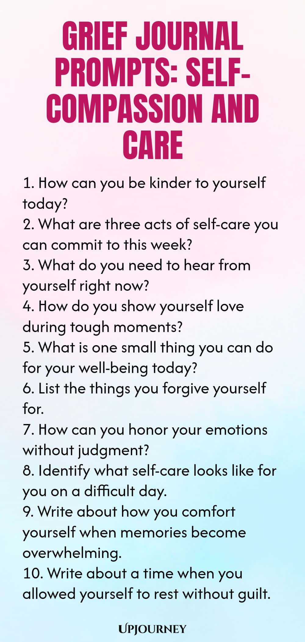 Grief Journal Prompts: Self-Compassion and Care 1. How can you be kinder to yourself today? 2. What are three acts of self-care you can commit to this week? 3. What do you need to hear from yourself right now? 4. How do you show yourself love during tough moments? 5. What is one small thing you can do for your well-being today? 6. List the things you forgive yourself for. 7. How can you honor your emotions without judgment? 8. Identify what self-care looks like for you on a d...