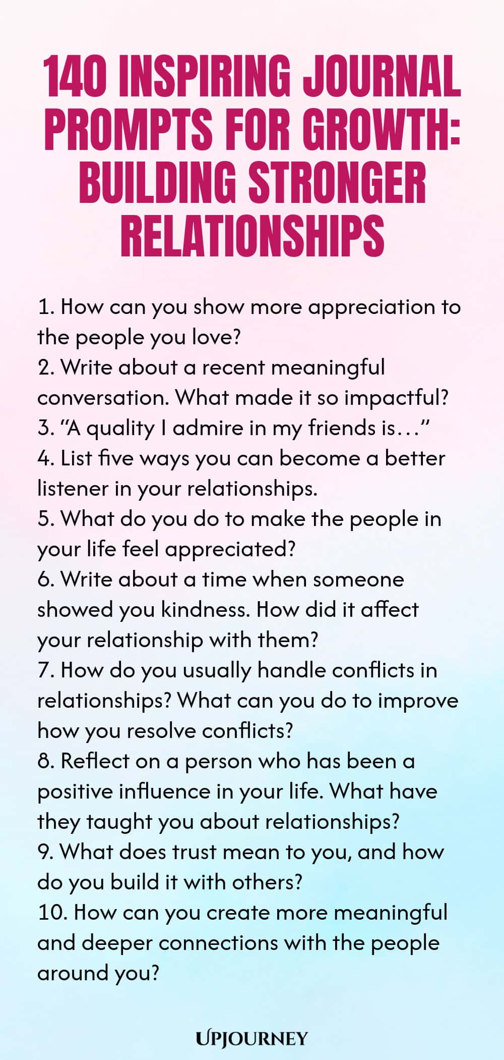 140 Inspiring Journal Prompts for Growth: Building Stronger Relationships 1. How can you show more appreciation to the people you love? 2. Write about a recent meaningful conversation. What made it so impactful? 3. “A quality I admire in my friends is…” 4. List five ways you can become a better listener in your relationships. 5. What do you do to make the people in your life feel appreciated? 6. Write about a time when someone showed you kindness. How did it affect your relatio...