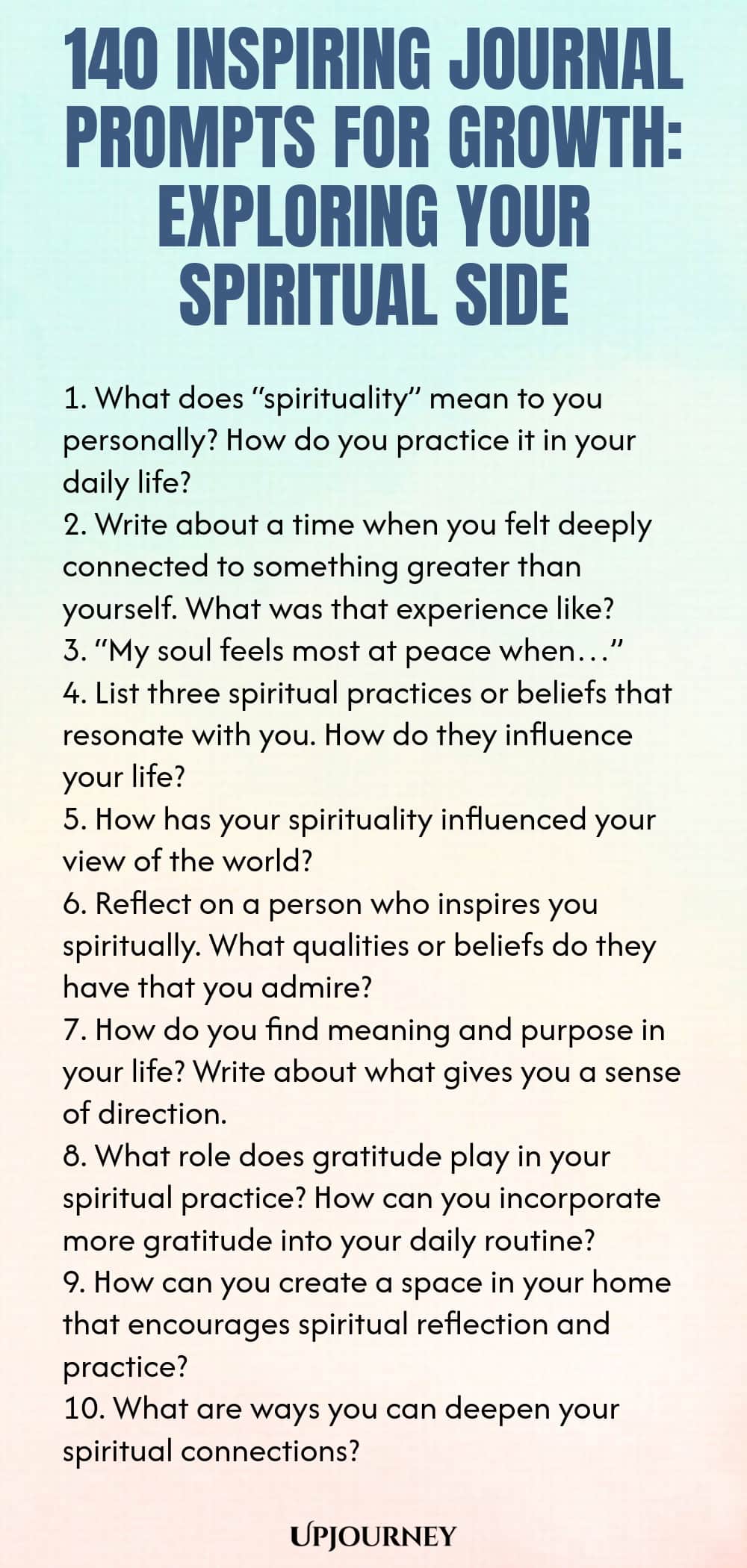 140 Inspiring Journal Prompts for Growth: Exploring Your Spiritual Side 1. What does “spirituality” mean to you personally? How do you practice it in your daily life? 2. Write about a time when you felt deeply connected to something greater than yourself. What was that experience like? 3. “My soul feels most at peace when…” 4. List three spiritual practices or beliefs that resonate with you. How do they influence your life? 5. How has your spirituality influenced your view of th...