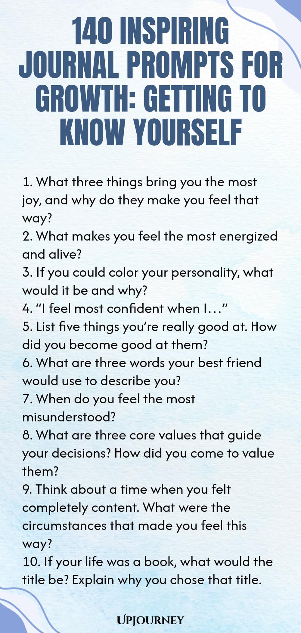 140 Inspiring Journal Prompts for Growth: Getting to Know Yourself 1. What three things bring you the most joy, and why do they make you feel that way? 2. What makes you feel the most energized and alive? 3. If you could color your personality, what would it be and why? 4. “I feel most confident when I…” 5. List five things you’re really good at. How did you become good at them? 6. What are three words your best friend would use to describe you? 7. When do you feel the most mi...
