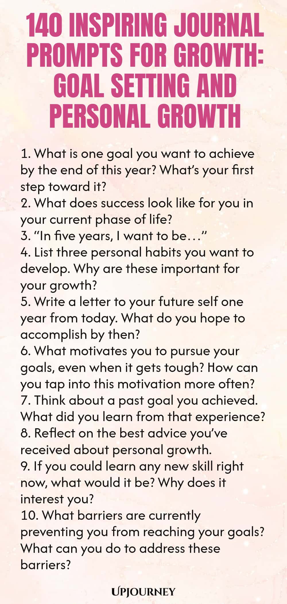 140 Inspiring Journal Prompts for Growth: Goal Setting and Personal Growth 1. What is one goal you want to achieve by the end of this year? What’s your first step toward it? 2. What does success look like for you in your current phase of life? 3. “In five years, I want to be…” 4. List three personal habits you want to develop. Why are these important for your growth? 5. Write a letter to your future self one year from today. What do you hope to accomplish by then? 6. What motiv...