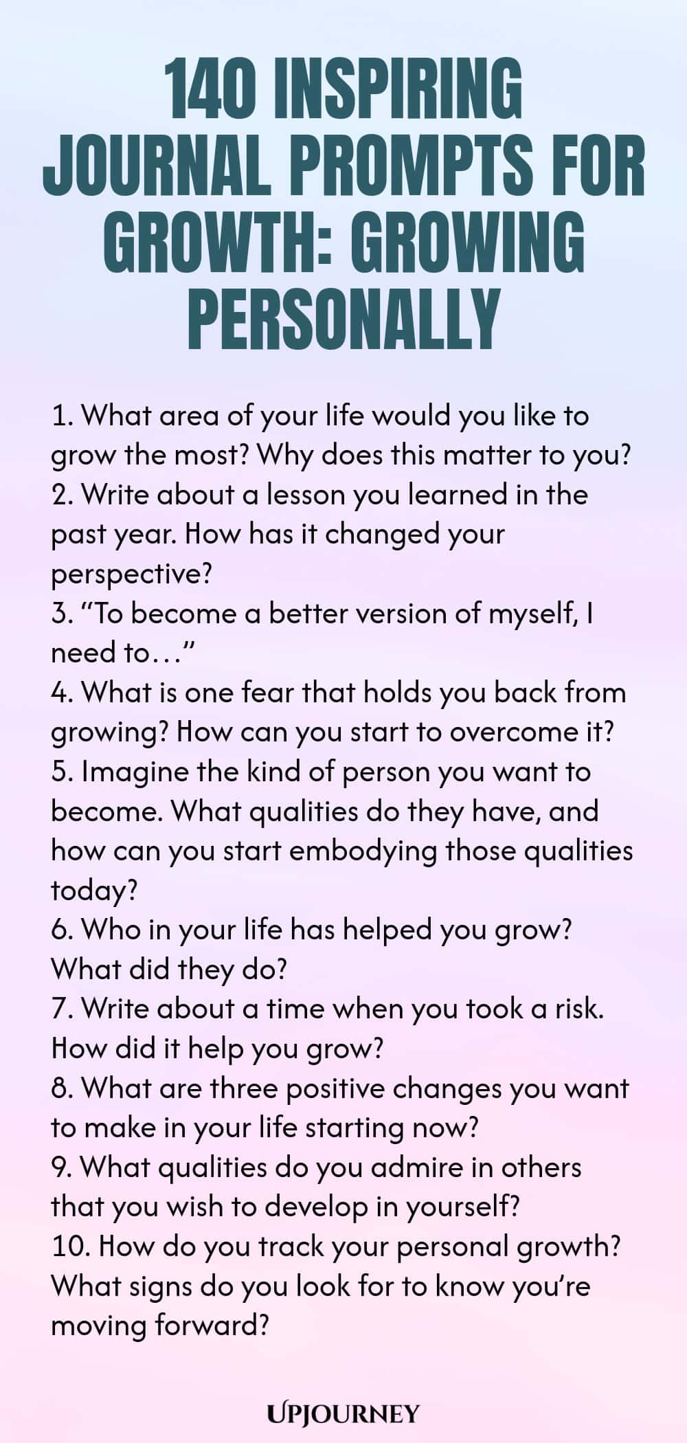 140 Inspiring Journal Prompts for Growth: Growing Personally 1. What area of your life would you like to grow the most? Why does this matter to you? 2. Write about a lesson you learned in the past year. How has it changed your perspective? 3. “To become a better version of myself, I need to…” 4. What is one fear that holds you back from growing? How can you start to overcome it? 5. Imagine the kind of person you want to become. What qualities do they have, and how can you start ...