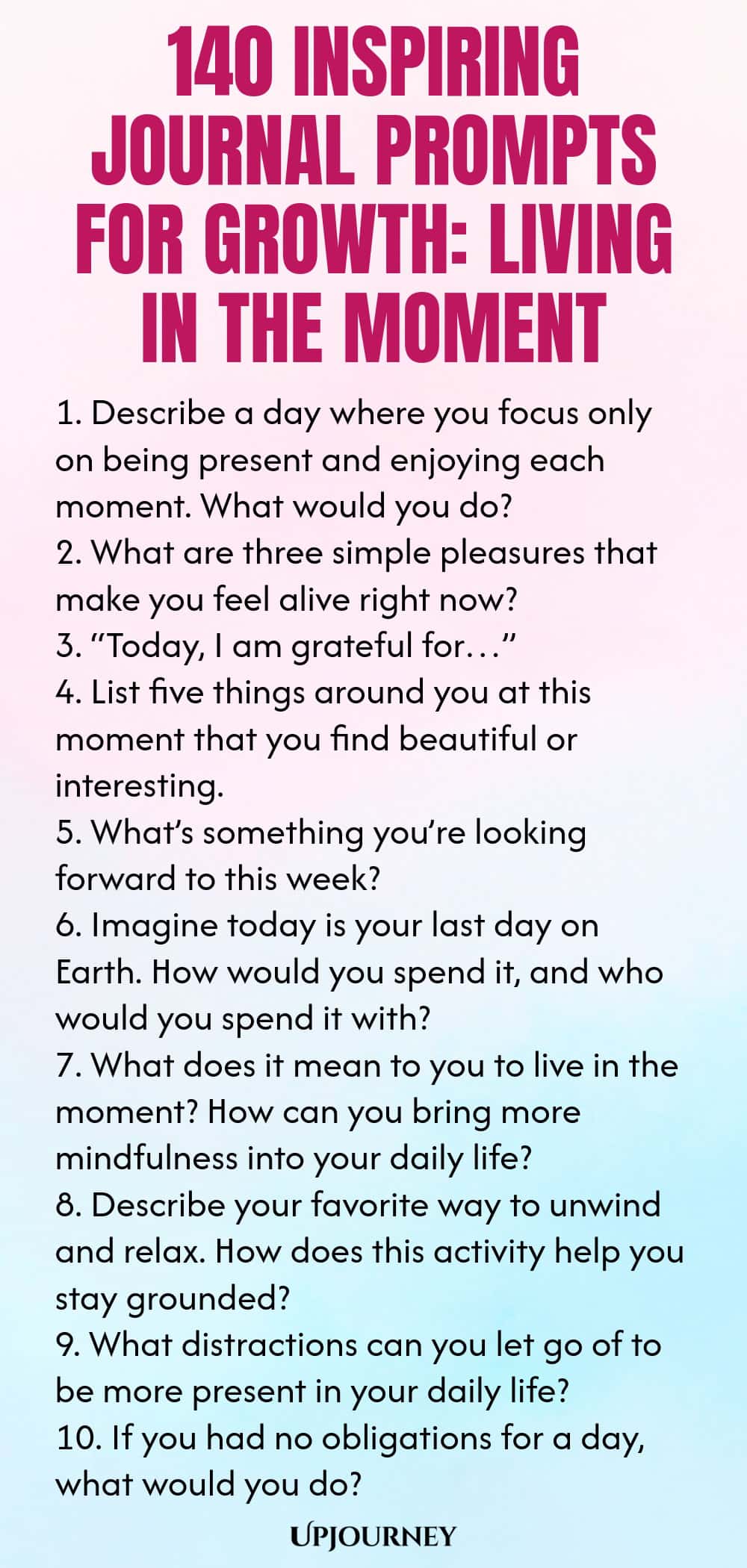 140 Inspiring Journal Prompts for Growth: Living in the Moment 1. Describe a day where you focus only on being present and enjoying each moment. What would you do? 2. What are three simple pleasures that make you feel alive right now? 3. “Today, I am grateful for…” 4. List five things around you at this moment that you find beautiful or interesting. 5. What’s something you’re looking forward to this week? 6. Imagine today is your last day on Earth. How would you spend it, and w...