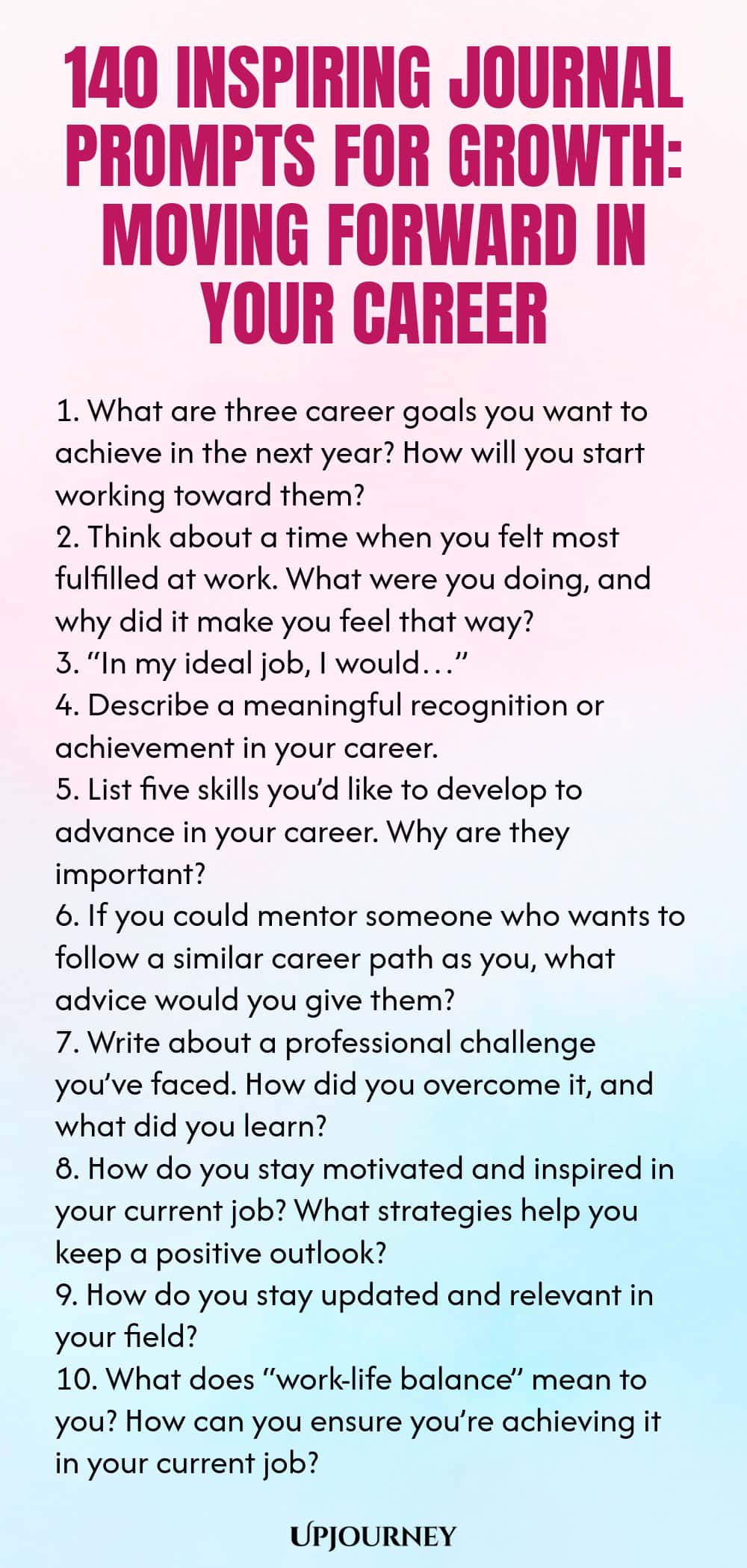 140 Inspiring Journal Prompts for Growth: Moving Forward in Your Career 1. What are three career goals you want to achieve in the next year? How will you start working toward them? 2. Think about a time when you felt most fulfilled at work. What were you doing, and why did it make you feel that way? 3. “In my ideal job, I would…” 4. Describe a meaningful recognition or achievement in your career. 5. List five skills you’d like to develop to advance in your career. Why are they i...