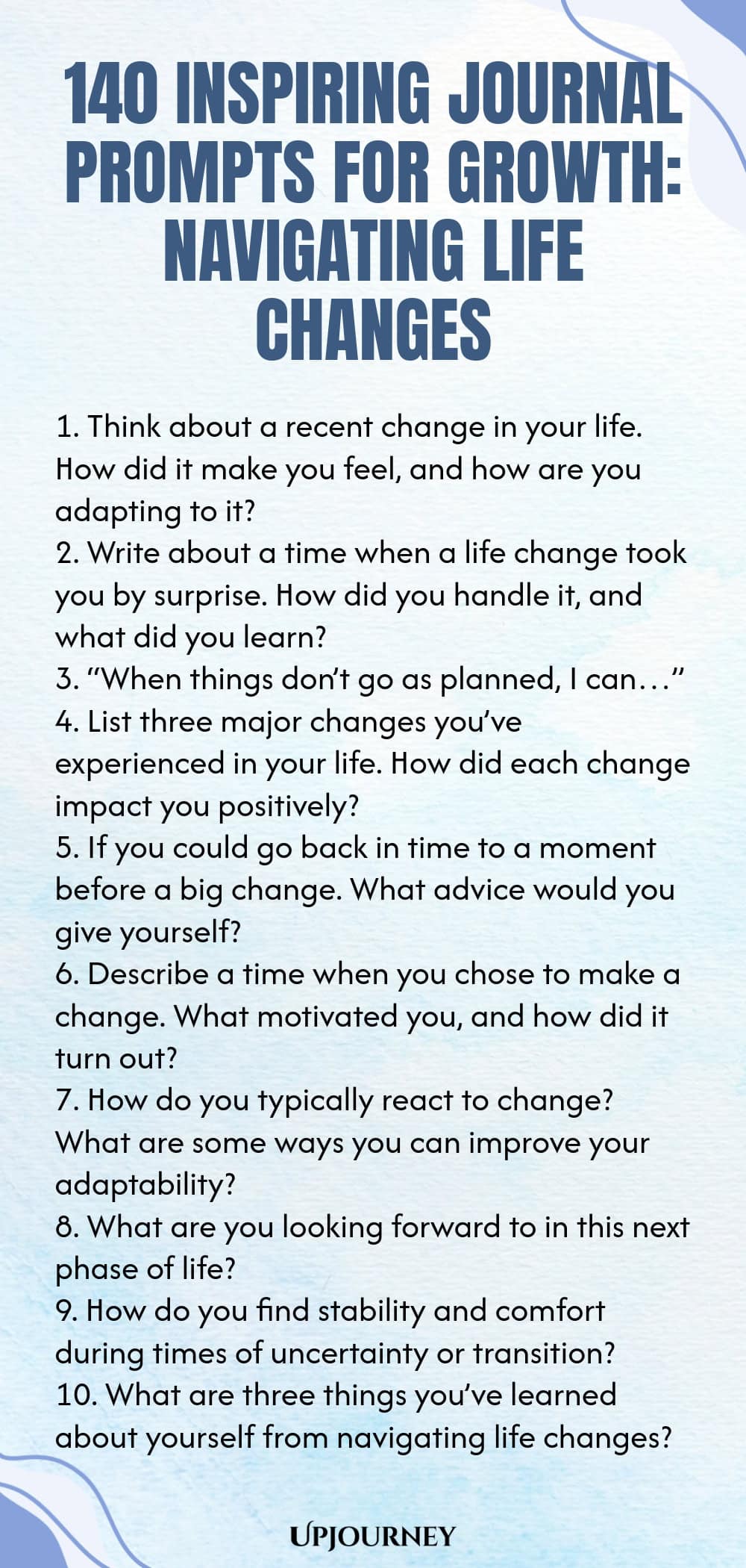 140 Inspiring Journal Prompts for Growth: Navigating Life Changes 1. Think about a recent change in your life. How did it make you feel, and how are you adapting to it? 2. Write about a time when a life change took you by surprise. How did you handle it, and what did you learn? 3. “When things don’t go as planned, I can…” 4. List three major changes you’ve experienced in your life. How did each change impact you positively? 5. If you could go back in time to a moment before a bi...
