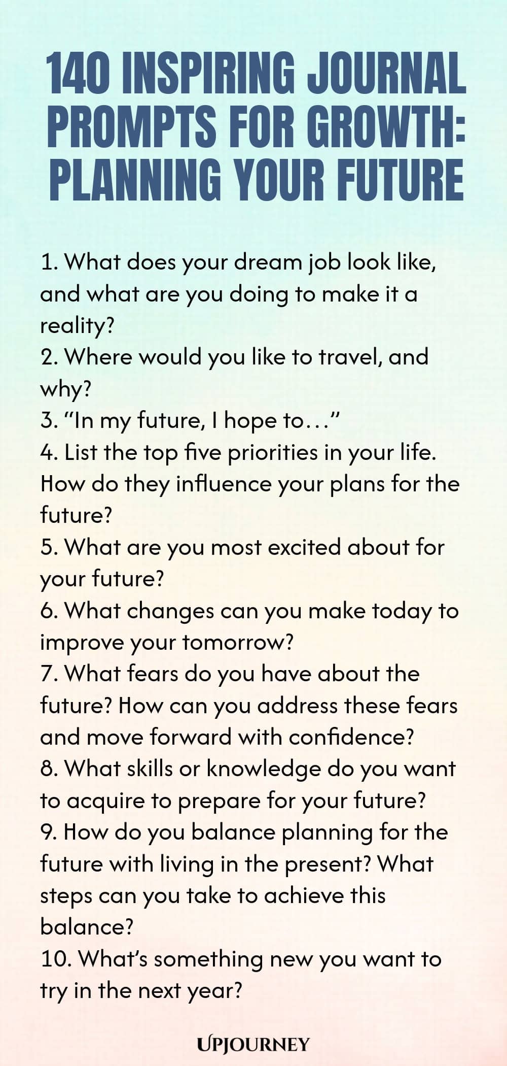 140 Inspiring Journal Prompts for Growth: Planning Your Future 1. What does your dream job look like, and what are you doing to make it a reality? 2. Where would you like to travel, and why? 3. “In my future, I hope to…” 4. List the top five priorities in your life. How do they influence your plans for the future? 5. What are you most excited about for your future? 6. What changes can you make today to improve your tomorrow? 7. What fears do you have about the future? How can ...