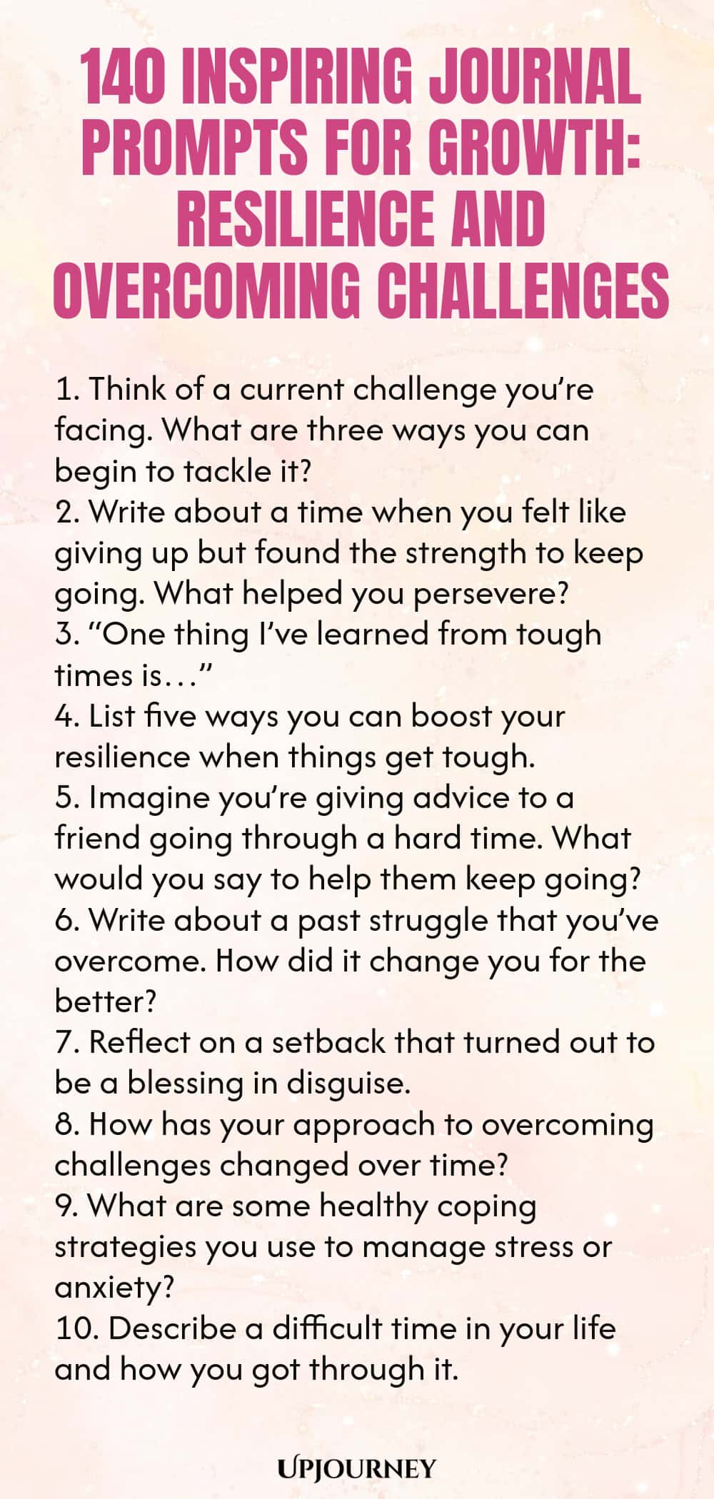 140 Inspiring Journal Prompts for Growth: Resilience and Overcoming Challenges 1. Think of a current challenge you’re facing. What are three ways you can begin to tackle it? 2. Write about a time when you felt like giving up but found the strength to keep going. What helped you persevere? 3. “One thing I’ve learned from tough times is…” 4. List five ways you can boost your resilience when things get tough. 5. Imagine you’re giving advice to a friend going through a hard time. Wh...