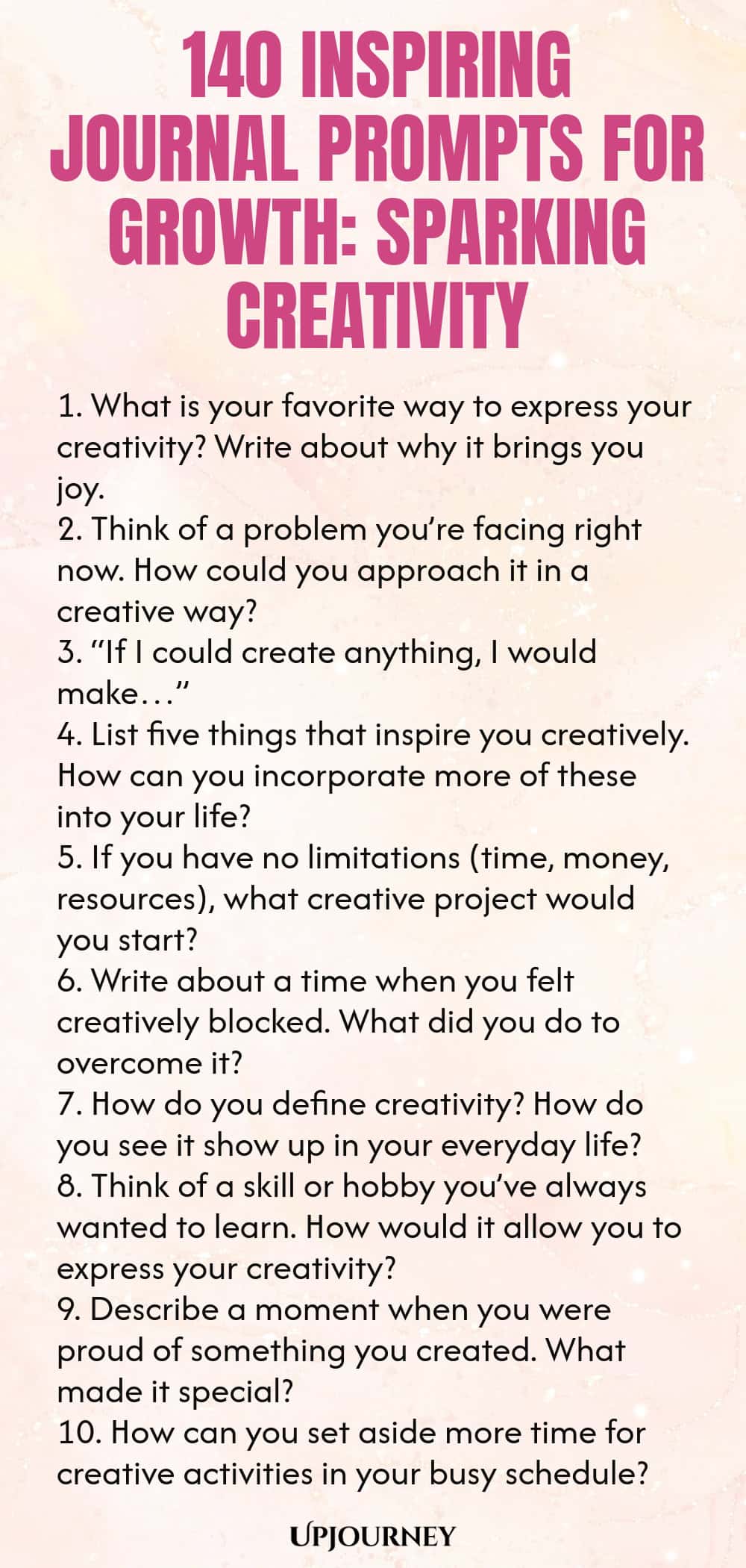 140 Inspiring Journal Prompts for Growth: Sparking Creativity 1. What is your favorite way to express your creativity? Write about why it brings you joy. 2. Think of a problem you’re facing right now. How could you approach it in a creative way? 3. “If I could create anything, I would make…” 4. List five things that inspire you creatively. How can you incorporate more of these into your life? 5. If you have no limitations (time, money, resources), what creative project would you...
