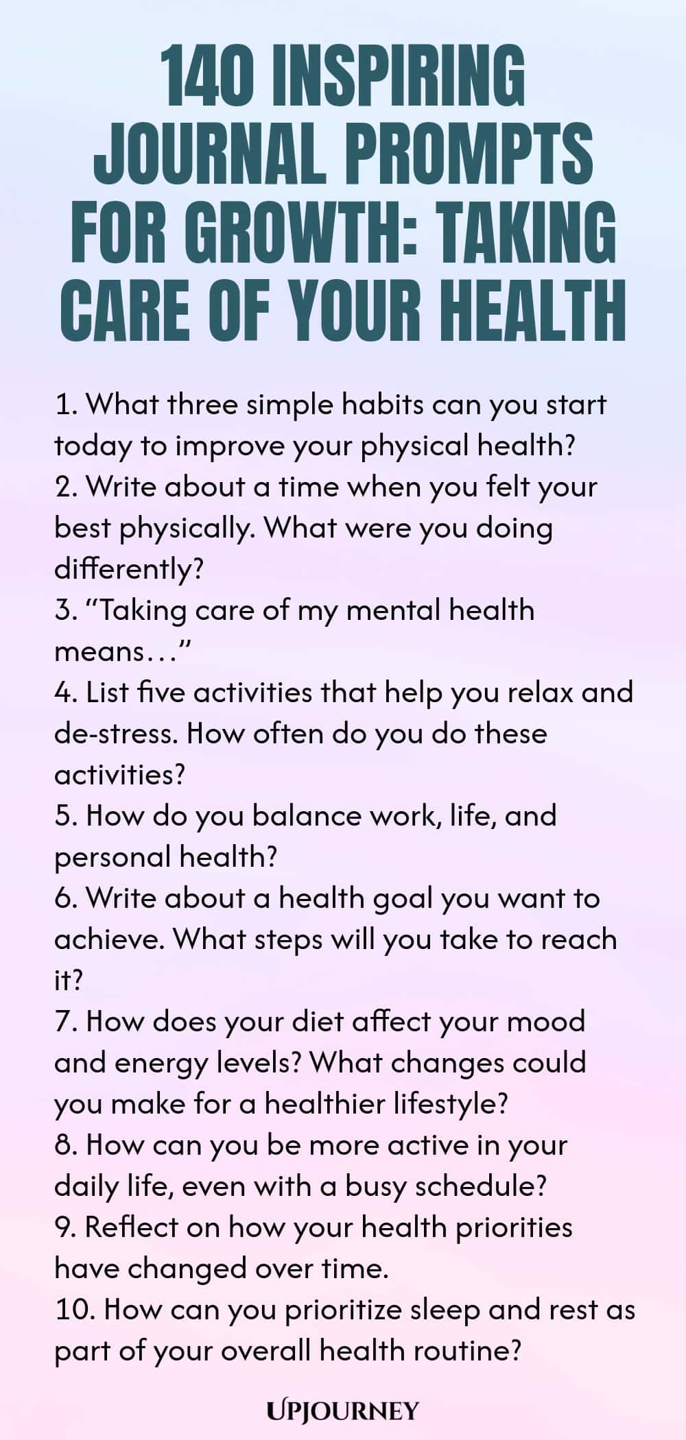 140 Inspiring Journal Prompts for Growth: Taking Care of Your Health 1. What three simple habits can you start today to improve your physical health? 2. Write about a time when you felt your best physically. What were you doing differently? 3. “Taking care of my mental health means…” 4. List five activities that help you relax and de-stress. How often do you do these activities? 5. How do you balance work, life, and personal health? 6. Write about a health goal you want to achi...