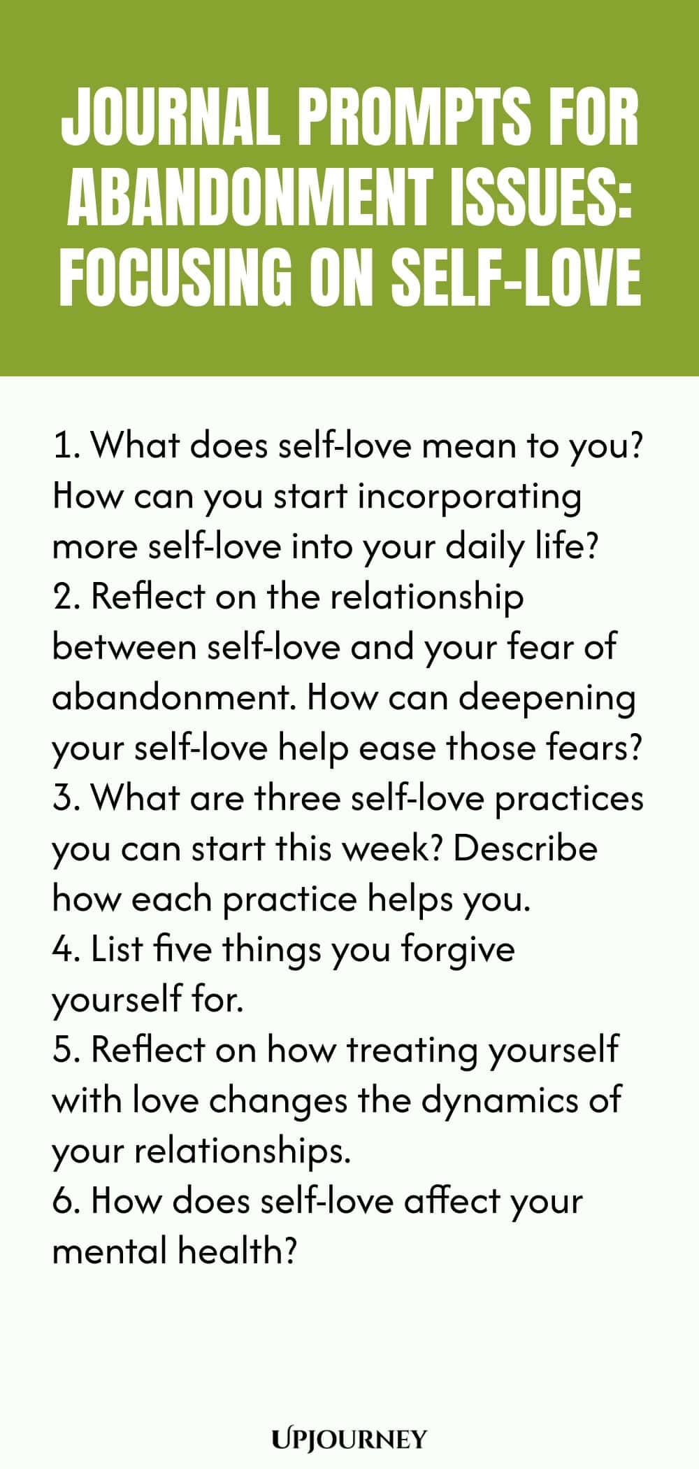 Journal Prompts for Abandonment Issues: Focusing on Self-Love: 1. What does self-love mean to you? How can you start incorporating more self-love into your daily life?  2. Reflect on the relationship between self-love and your fear of abandonment. How can deepening your self-love help ease those fears?  3. What are three self-love practices you can start this week? Describe how each practice helps you.4. List five things you forgive yourself for.  5. Reflect on how treating yourself
