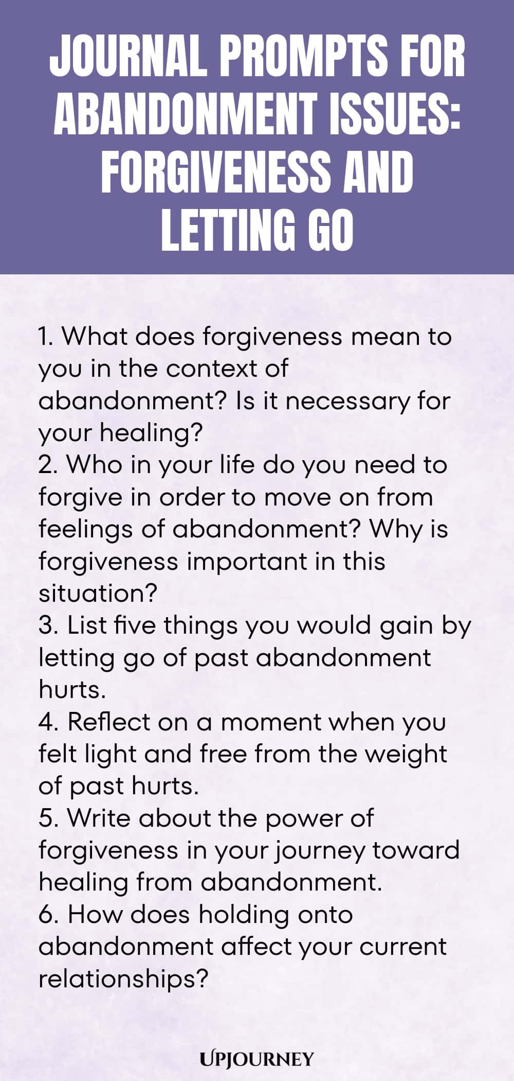 Journal Prompts for Abandonment Issues: Forgiveness and Letting Go: 1. What does forgiveness mean to you in the context of abandonment? Is it necessary for your healing?  2. Who in your life do you need to forgive in order to move on from feelings of abandonment? Why is forgiveness important in this situation?  3. List five things you would gain by letting go of past abandonment hurts.  4. Reflect on a moment when you felt light and free from the weight of past hurts.  5. Write