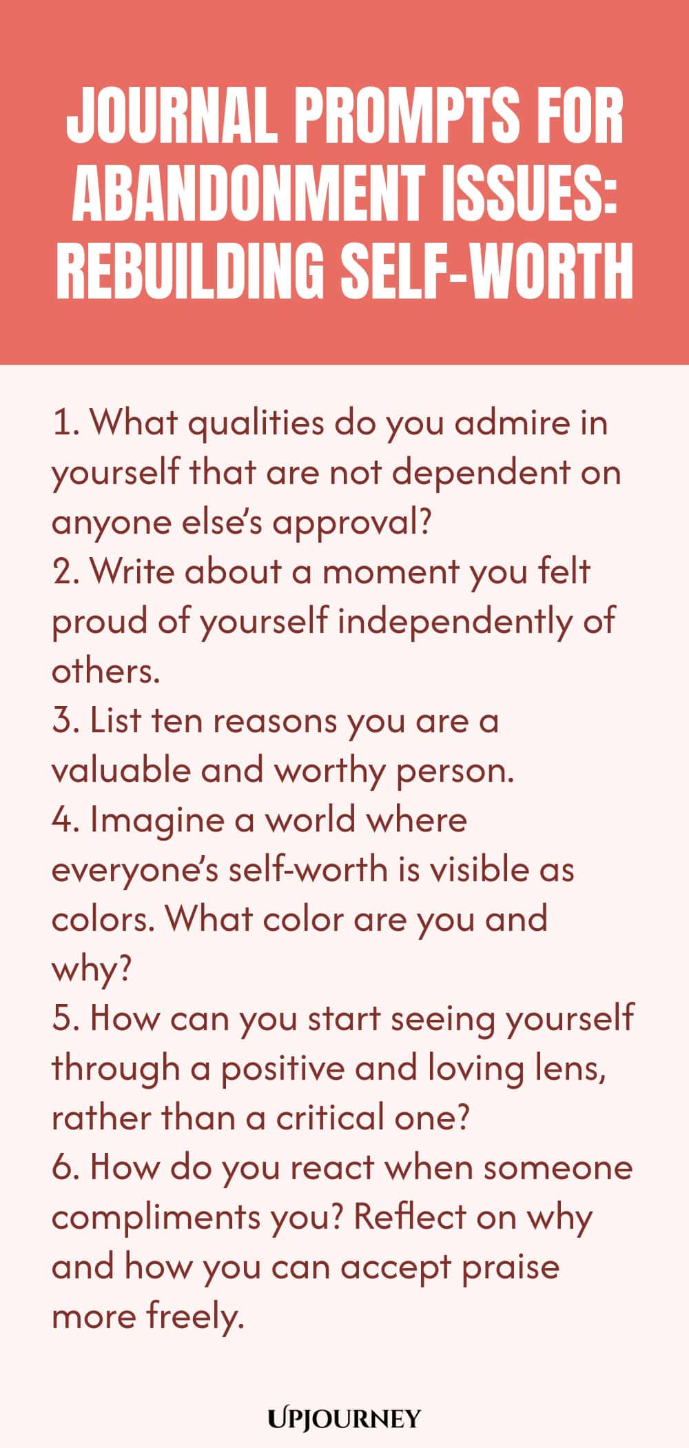 Journal Prompts for Abandonment Issues: Rebuilding Self-Worth: 1. What qualities do you admire in yourself that are not dependent on anyone else’s approval?  2. Write about a moment you felt proud of yourself independently of others.  3. List ten reasons you are a valuable and worthy person.  4. Imagine a world where everyone’s self-worth is visible as colors. What color are you and why?  5. How can you start seeing yourself through a positive and loving lens, rather than