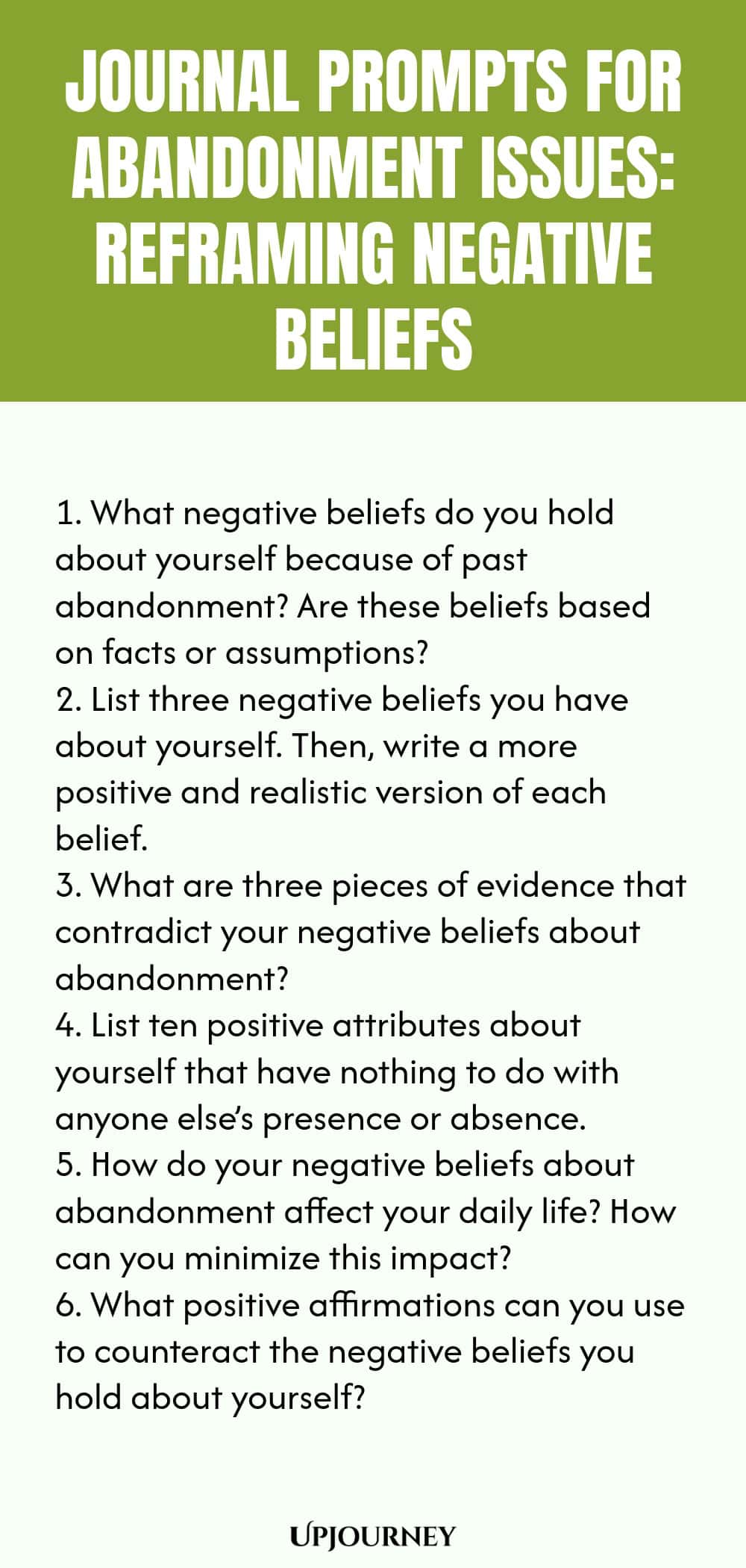 Journal Prompts for Abandonment Issues: Reframing Negative Beliefs: 1. What negative beliefs do you hold about yourself because of past abandonment? Are these beliefs based on facts or assumptions?  2. List three negative beliefs you have about yourself. Then, write a more positive and realistic version of each belief.  3. What are three pieces of evidence that contradict your negative beliefs about abandonment?  4. List ten positive attributes about yourself that have nothing to