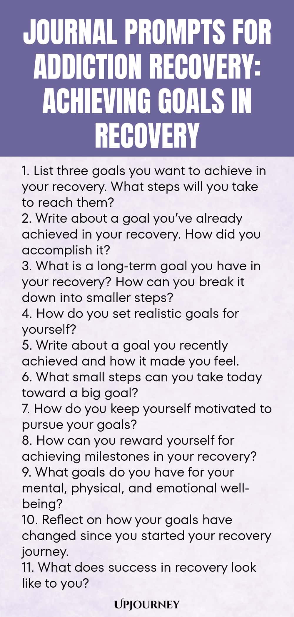 Journal Prompts for Addiction Recovery: Achieving Goals in Recovery 1. List three goals you want to achieve in your recovery. What steps will you take to reach them? 2. Write about a goal you’ve already achieved in your recovery. How did you accomplish it? 3. What is a long-term goal you have in your recovery? How can you break it down into smaller steps? 4. How do you set realistic goals for yourself? 5. Write about a goal you recently achieved and how it made you feel. 6. Wha...