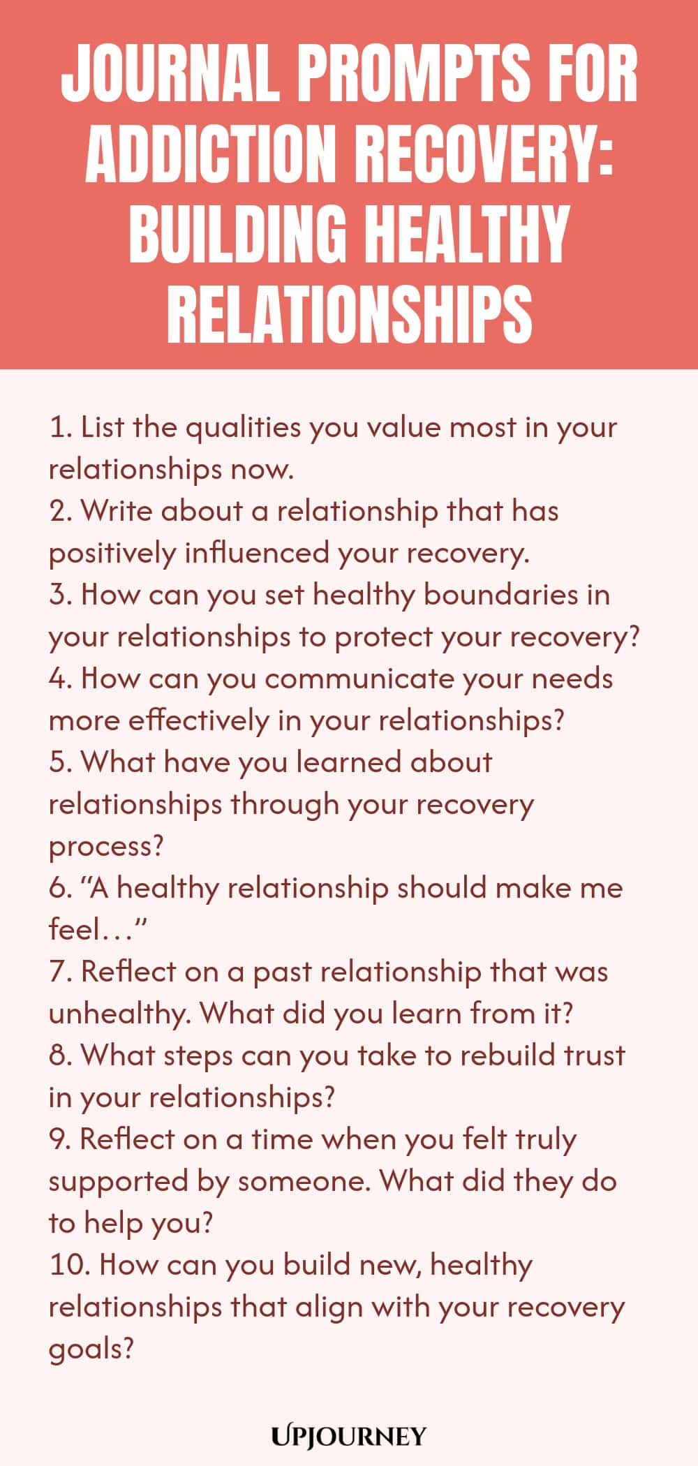 Journal Prompts for Addiction Recovery: Building Healthy Relationships 1. List the qualities you value most in your relationships now. 2. Write about a relationship that has positively influenced your recovery. 3. How can you set healthy boundaries in your relationships to protect your recovery? 4. How can you communicate your needs more effectively in your relationships? 5. What have you learned about relationships through your recovery process? 6. “A healthy relationship shou...