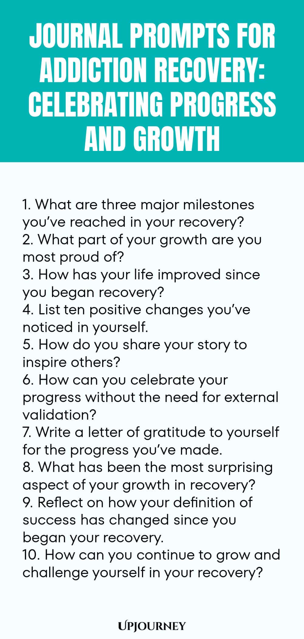 Journal Prompts for Addiction Recovery: Celebrating Progress and Growth 1. What are three major milestones you’ve reached in your recovery? 2. What part of your growth are you most proud of? 3. How has your life improved since you began recovery? 4. List ten positive changes you’ve noticed in yourself. 5. How do you share your story to inspire others? 6. How can you celebrate your progress without the need for external validation? 7. Write a letter of gratitude to yourself for...