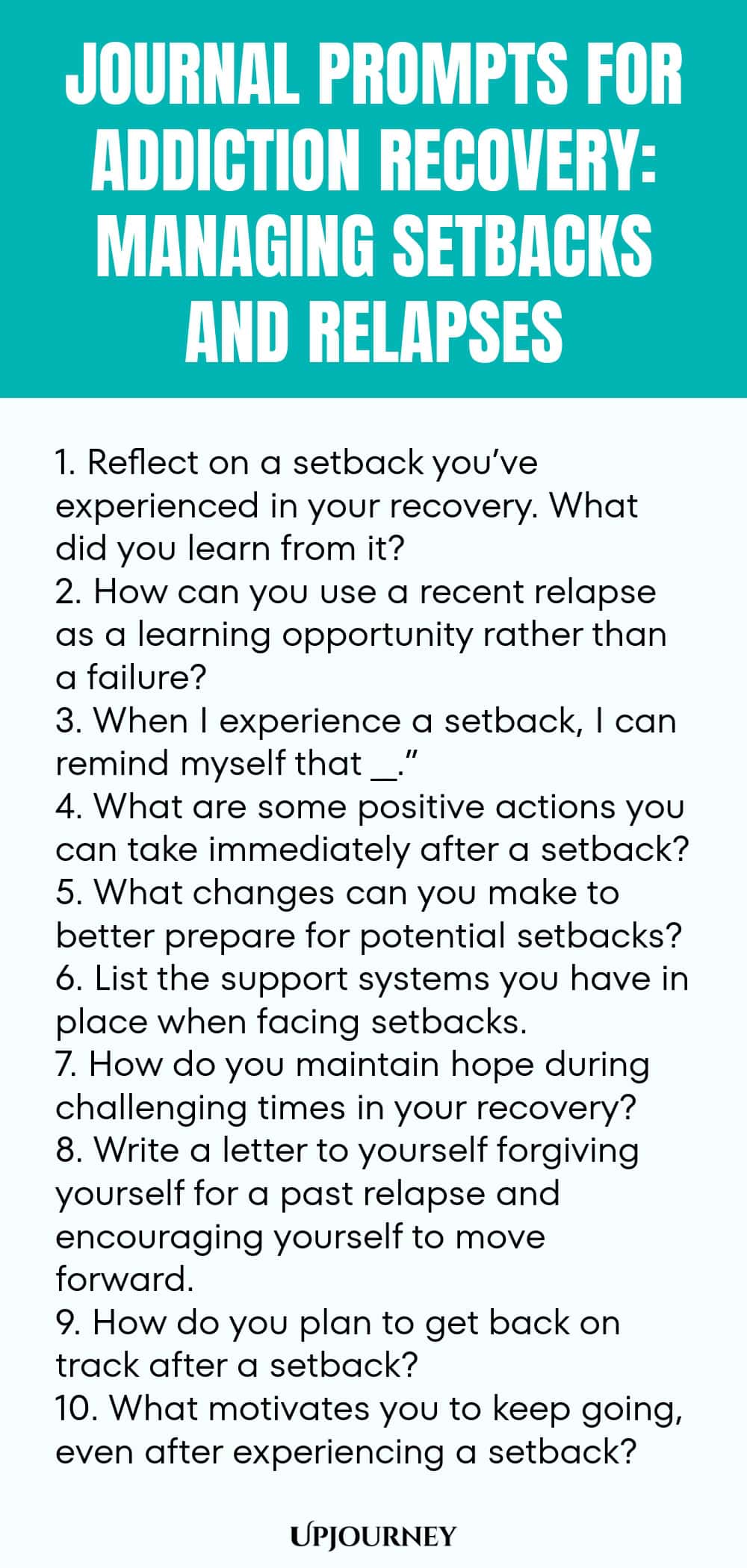 Journal Prompts for Addiction Recovery: Managing Setbacks and Relapses 1. Reflect on a setback you’ve experienced in your recovery. What did you learn from it? 2. How can you use a recent relapse as a learning opportunity rather than a failure? 3. When I experience a setback, I can remind myself that __.” 4. What are some positive actions you can take immediately after a setback? 5. What changes can you make to better prepare for potential setbacks? 6. List the support systems ...