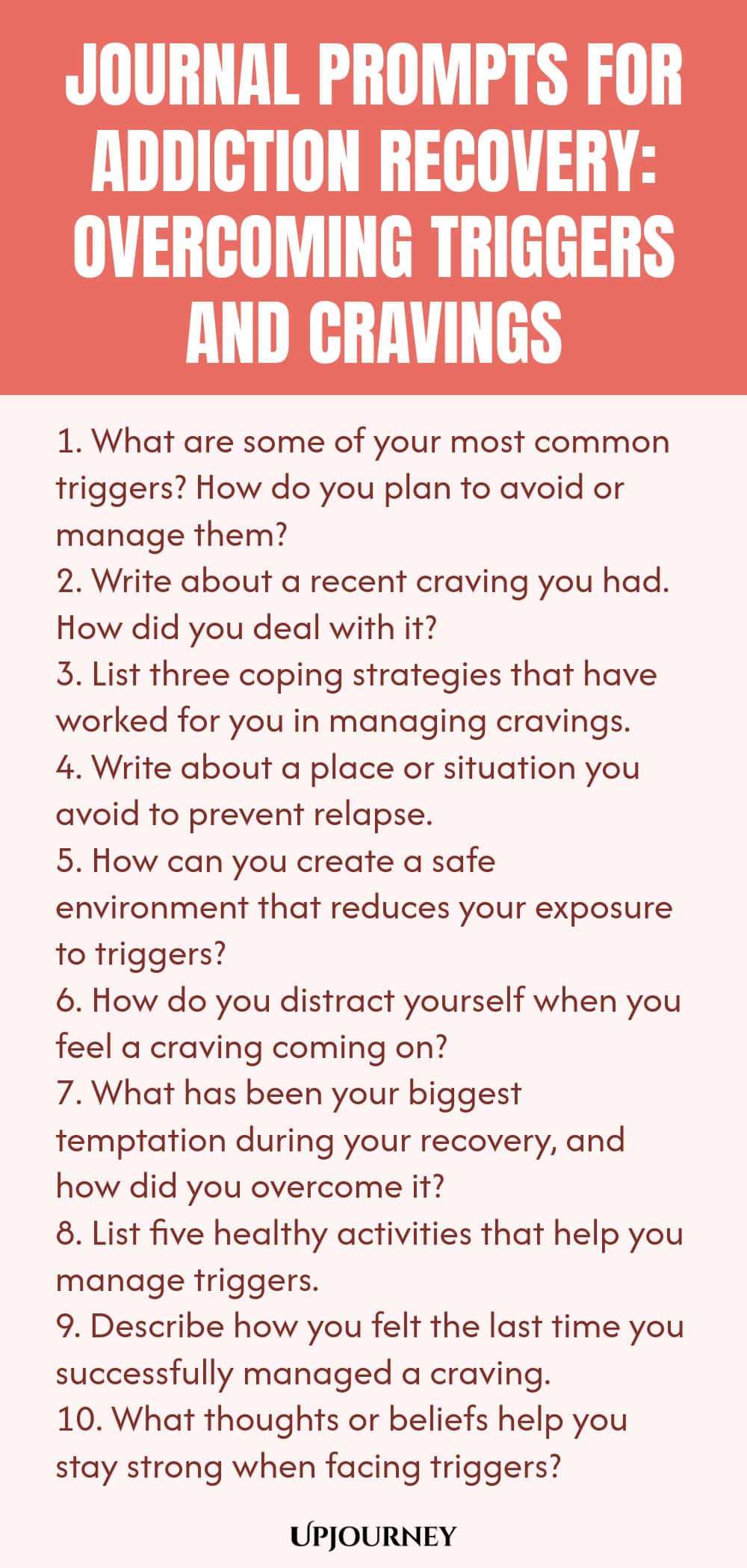 Journal Prompts for Addiction Recovery: Overcoming Triggers and Cravings 1. What are some of your most common triggers? How do you plan to avoid or manage them? 2. Write about a recent craving you had. How did you deal with it? 3. List three coping strategies that have worked for you in managing cravings. 4. Write about a place or situation you avoid to prevent relapse. 5. How can you create a safe environment that reduces your exposure to triggers? 6. How do you distract yours...
