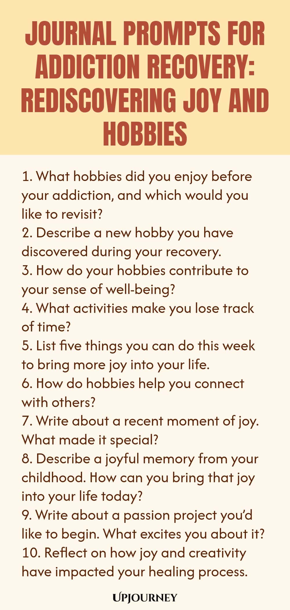 Journal Prompts for Addiction Recovery: Rediscovering Joy and Hobbies 1. What hobbies did you enjoy before your addiction, and which would you like to revisit? 2. Describe a new hobby you have discovered during your recovery. 3. How do your hobbies contribute to your sense of well-being? 4. What activities make you lose track of time? 5. List five things you can do this week to bring more joy into your life. 6. How do hobbies help you connect with others? 7. Write about a rece...