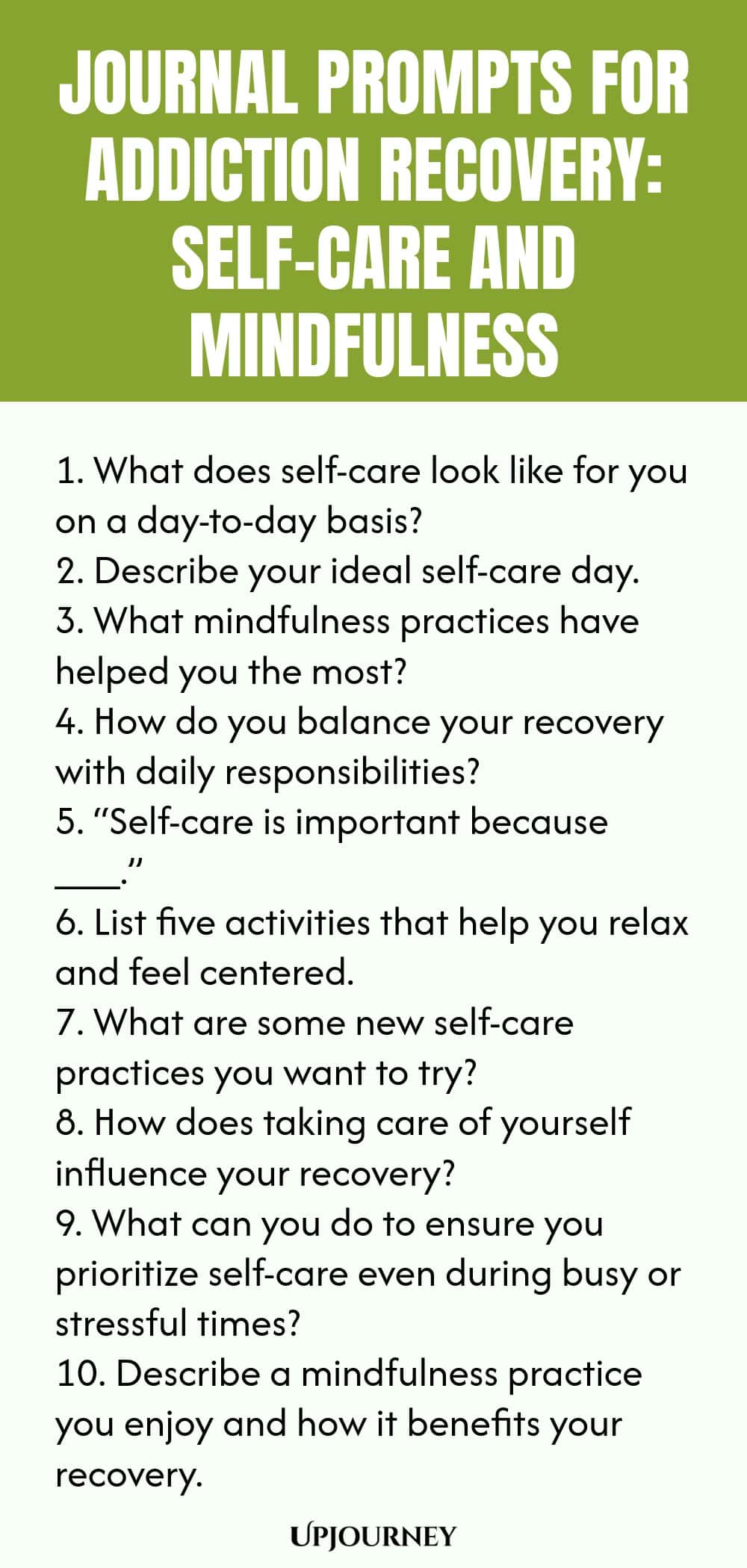 Journal Prompts for Addiction Recovery: Self-Care and Mindfulness 1. What does self-care look like for you on a day-to-day basis? 2. Describe your ideal self-care day. 3. What mindfulness practices have helped you the most? 4. How do you balance your recovery with daily responsibilities? 5. “Self-care is important because ___.” 6. List five activities that help you relax and feel centered. 7. What are some new self-care practices you want to try? 8. How does taking care of yo...