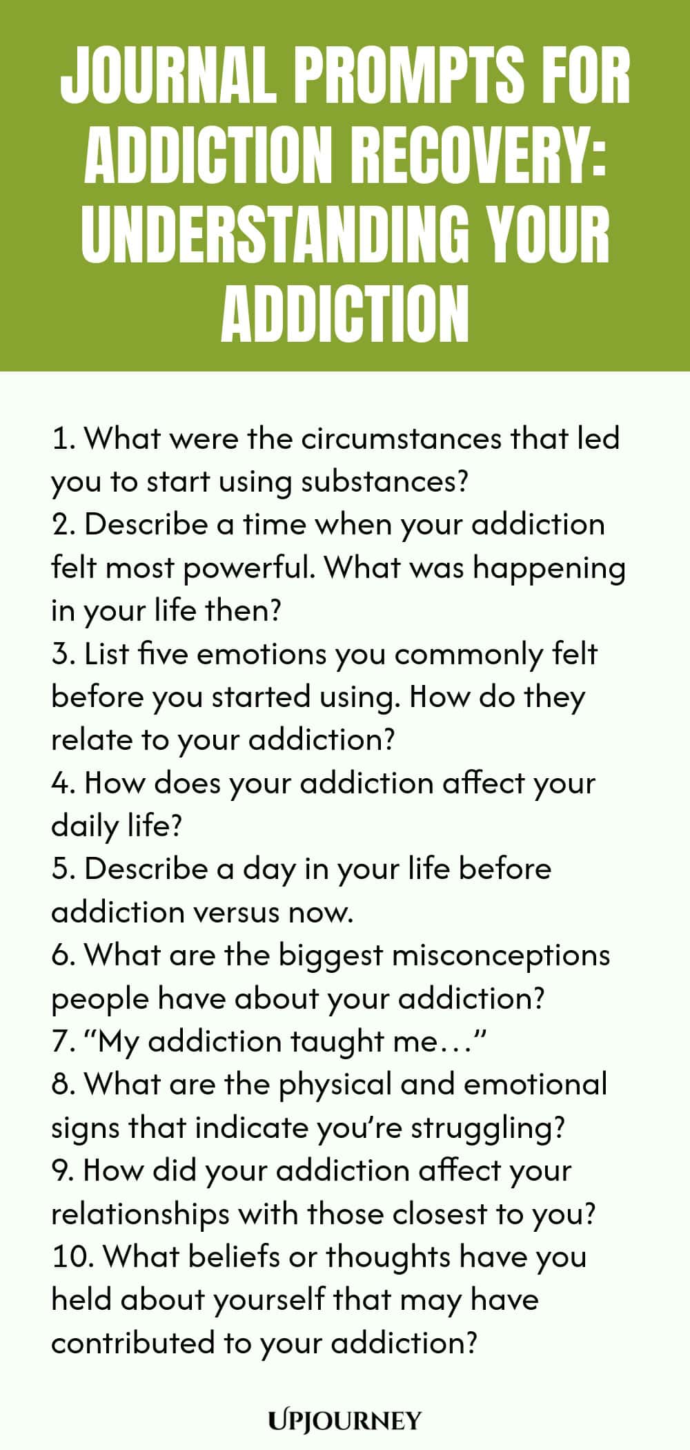 Journal Prompts for Addiction Recovery: Understanding Your Addiction 1. What were the circumstances that led you to start using substances? 2. Describe a time when your addiction felt most powerful. What was happening in your life then? 3. List five emotions you commonly felt before you started using. How do they relate to your addiction? 4. How does your addiction affect your daily life? 5. Describe a day in your life before addiction versus now. 6. What are the biggest miscon...