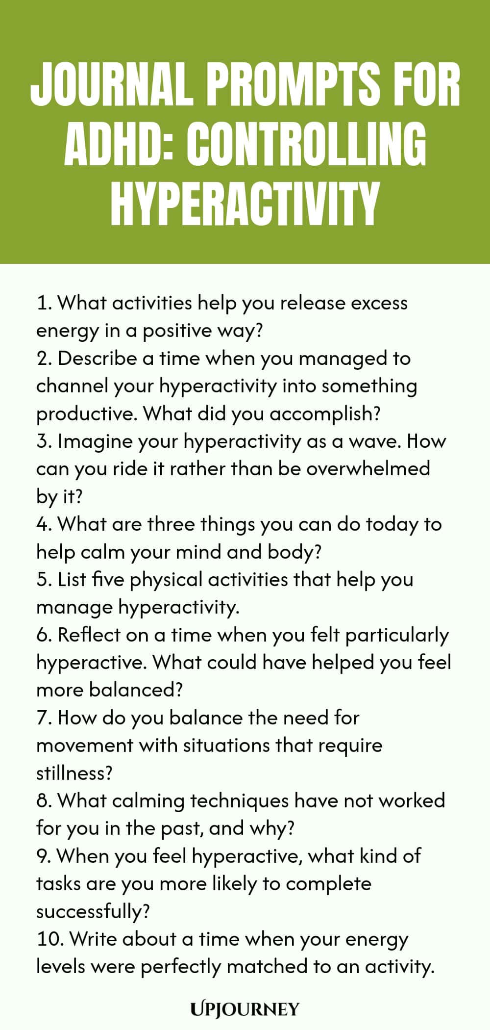 90+ Journal Prompts for ADHD: Controlling Hyperactivity 1. What activities help you release excess energy in a positive way? 2. Describe a time when you managed to channel your hyperactivity into something productive. What did you accomplish? 3. Imagine your hyperactivity as a wave. How can you ride it rather than be overwhelmed by it? 4. What are three things you can do today to help calm your mind and body? 5. List five physical activities that help you manage hyperactivity. ...