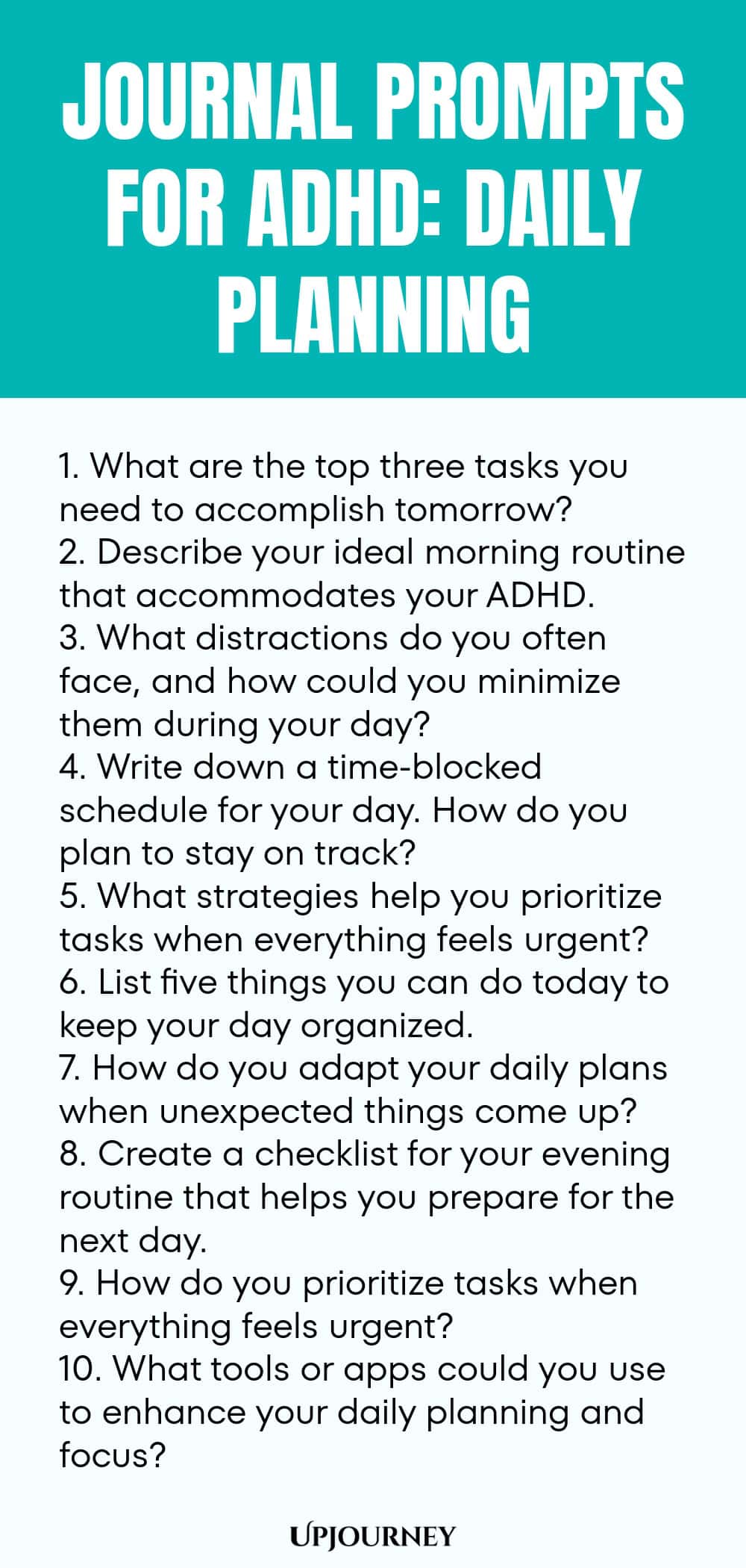 90+ Journal Prompts for ADHD: Daily Planning 1. What are the top three tasks you need to accomplish tomorrow? 2. Describe your ideal morning routine that accommodates your ADHD. 3. What distractions do you often face, and how could you minimize them during your day? 4. Write down a time-blocked schedule for your day. How do you plan to stay on track? 5. What strategies help you prioritize tasks when everything feels urgent? 6. List five things you can do today to keep your day ...