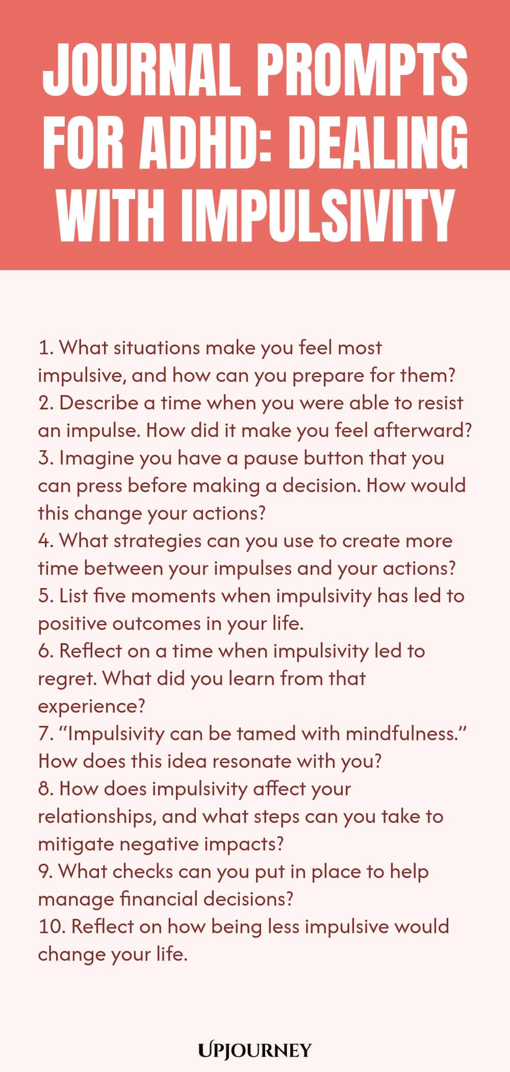 90+ Journal Prompts for ADHD: Dealing with Impulsivity 1. What situations make you feel most impulsive, and how can you prepare for them? 2. Describe a time when you were able to resist an impulse. How did it make you feel afterward? 3. Imagine you have a pause button that you can press before making a decision. How would this change your actions? 4. What strategies can you use to create more time between your impulses and your actions? 5. List five moments when impulsivity has led ...
