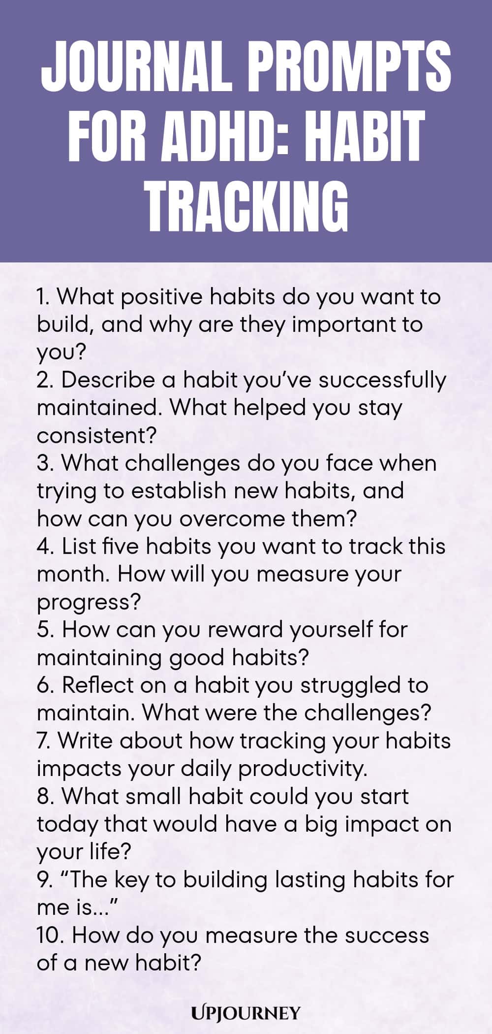 90+ Journal Prompts for ADHD: Habit Tracking 1. What positive habits do you want to build, and why are they important to you? 2. Describe a habit you’ve successfully maintained. What helped you stay consistent? 3. What challenges do you face when trying to establish new habits, and how can you overcome them? 4. List five habits you want to track this month. How will you measure your progress? 5. How can you reward yourself for maintaining good habits? 6. Reflect on a habit you ...