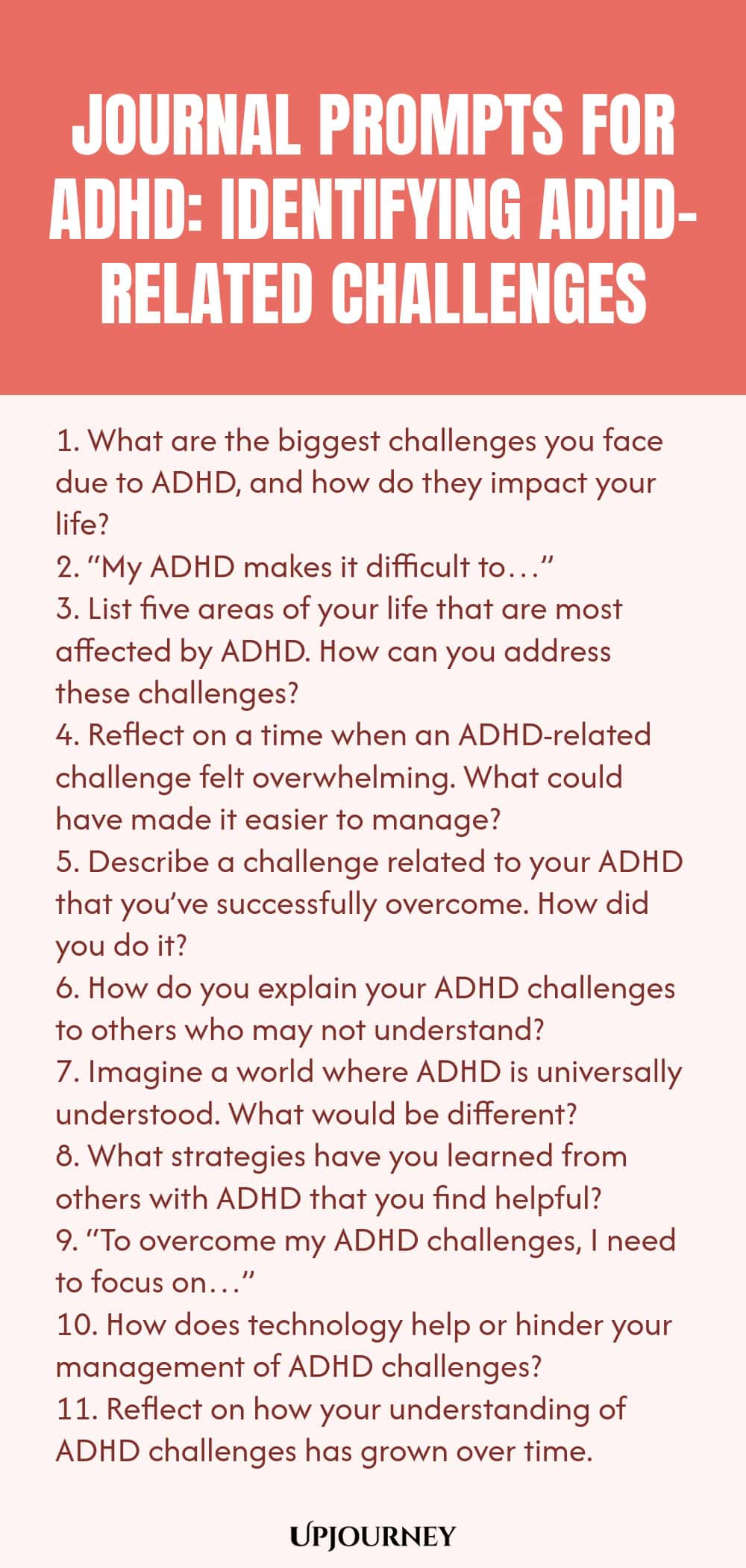 90+ Journal Prompts for ADHD: Identifying ADHD-Related Challenges 1. What are the biggest challenges you face due to ADHD, and how do they impact your life? 2. “My ADHD makes it difficult to…” 3. List five areas of your life that are most affected by ADHD. How can you address these challenges? 4. Reflect on a time when an ADHD-related challenge felt overwhelming. What could have made it easier to manage? 5. Describe a challenge related to your ADHD that you’ve successfully overc...