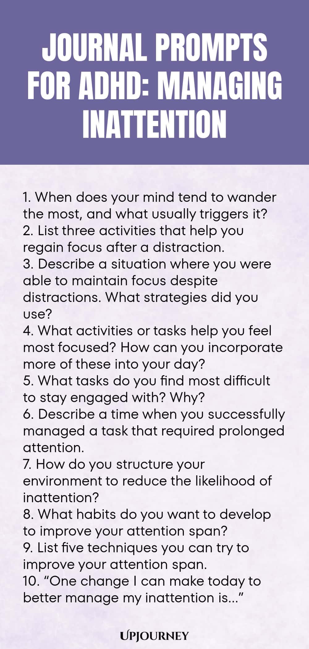 90+ Journal Prompts for ADHD: Managing Inattention 1. When does your mind tend to wander the most, and what usually triggers it? 2. List three activities that help you regain focus after a distraction. 3. Describe a situation where you were able to maintain focus despite distractions. What strategies did you use? 4. What activities or tasks help you feel most focused? How can you incorporate more of these into your day? 5. What tasks do you find most difficult to stay engaged wi...