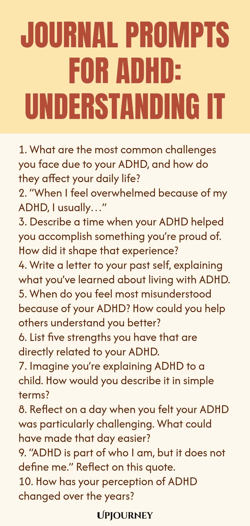 90+ Journal Prompts for ADHD: Understanding It 1. What are the most common challenges you face due to your ADHD, and how do they affect your daily life? 2. “When I feel overwhelmed because of my ADHD, I usually…” 3. Describe a time when your ADHD helped you accomplish something you’re proud of. How did it shape that experience? 4. Write a letter to your past self, explaining what you’ve learned about living with ADHD. 5. When do you feel most misunderstood because of your ADHD? ...