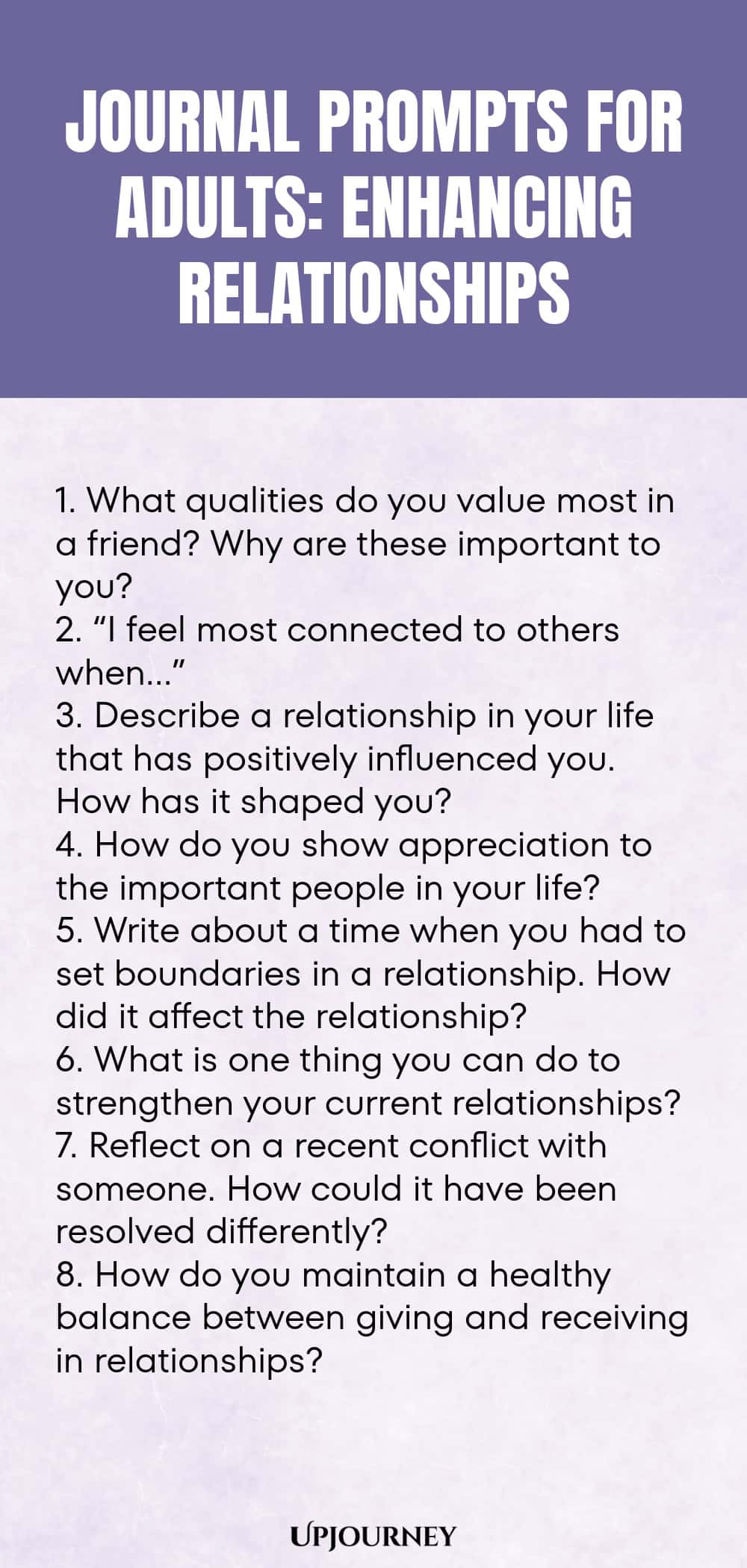 "Journal Prompts for Adults: Enhancing Relationships: 1. What qualities do you value most in a friend? Why are these important to you?  2. “I feel most connected to others when…”  3. Describe a relationship in your life that has positively influenced you. How has it shaped you? 4. How do you show appreciation to the important people in your life?  5. Write about a time when you had to set boundaries in a relationship. How did it affect the relationship?  6. What is one thing you ca"