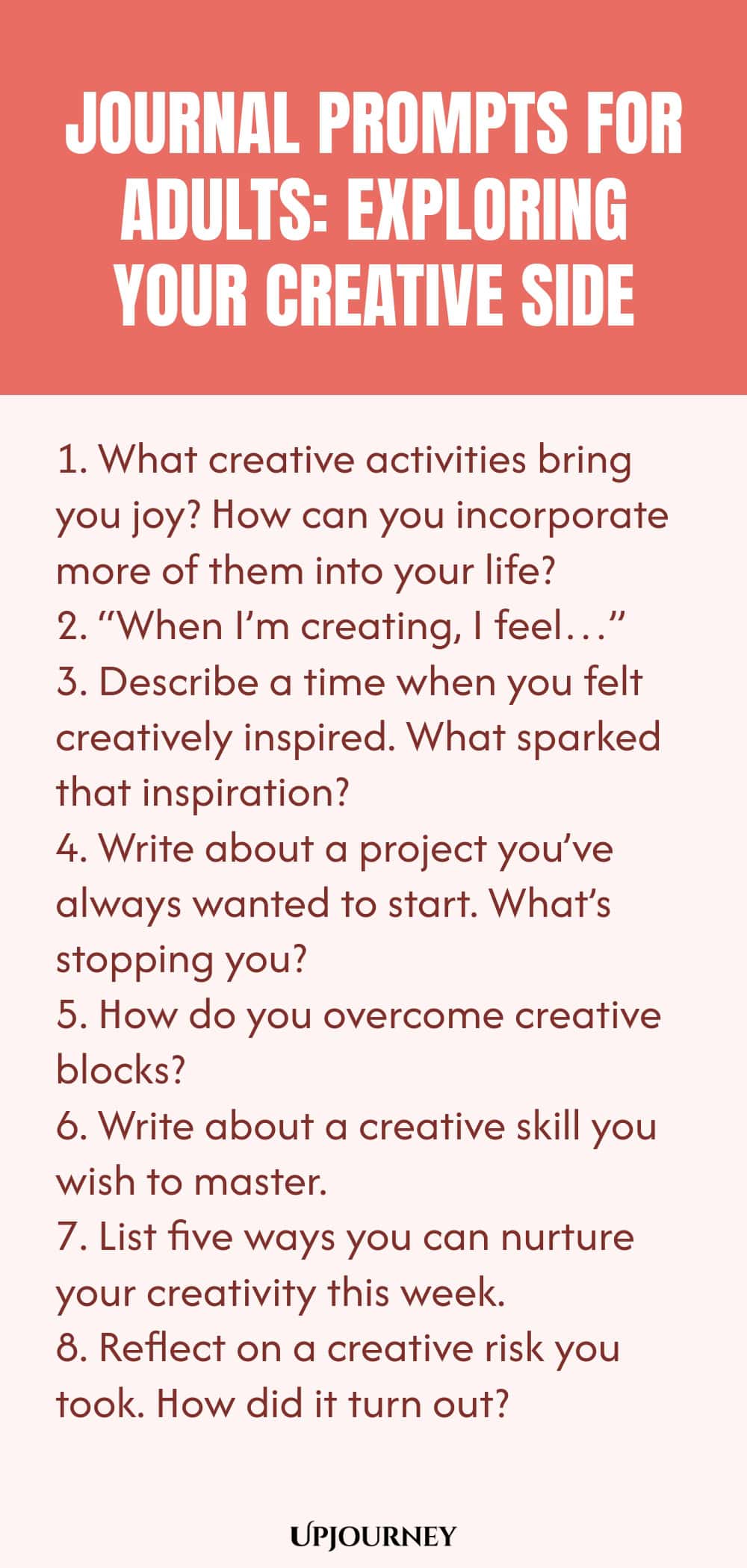 "Journal Prompts for Adults: Exploring Your Creative Side: 1. What creative activities bring you joy? How can you incorporate more of them into your life?  2. “When I’m creating, I feel…”  3. Describe a time when you felt creatively inspired. What sparked that inspiration?  4. Write about a project you’ve always wanted to start. What’s stopping you?  5. How do you overcome creative blocks?  6. Write about a creative skill you wish to master.  7. List five ways you can nurtur"