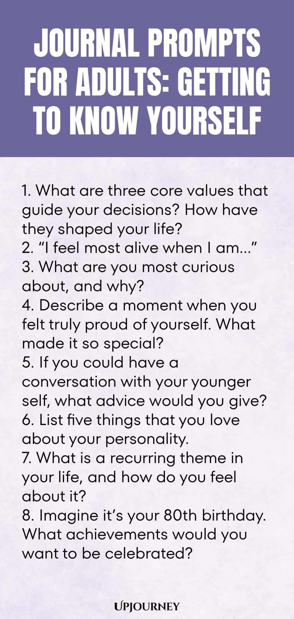 "Journal Prompts for Adults: Getting to Know Yourself: 1. What are three core values that guide your decisions? How have they shaped your life?  2. “I feel most alive when I am…”  3. What are you most curious about, and why?  4. Describe a moment when you felt truly proud of yourself. What made it so special?  5. If you could have a conversation with your younger self, what advice would you give?  6. List five things that you love about your personality.  7. What is a recurr"