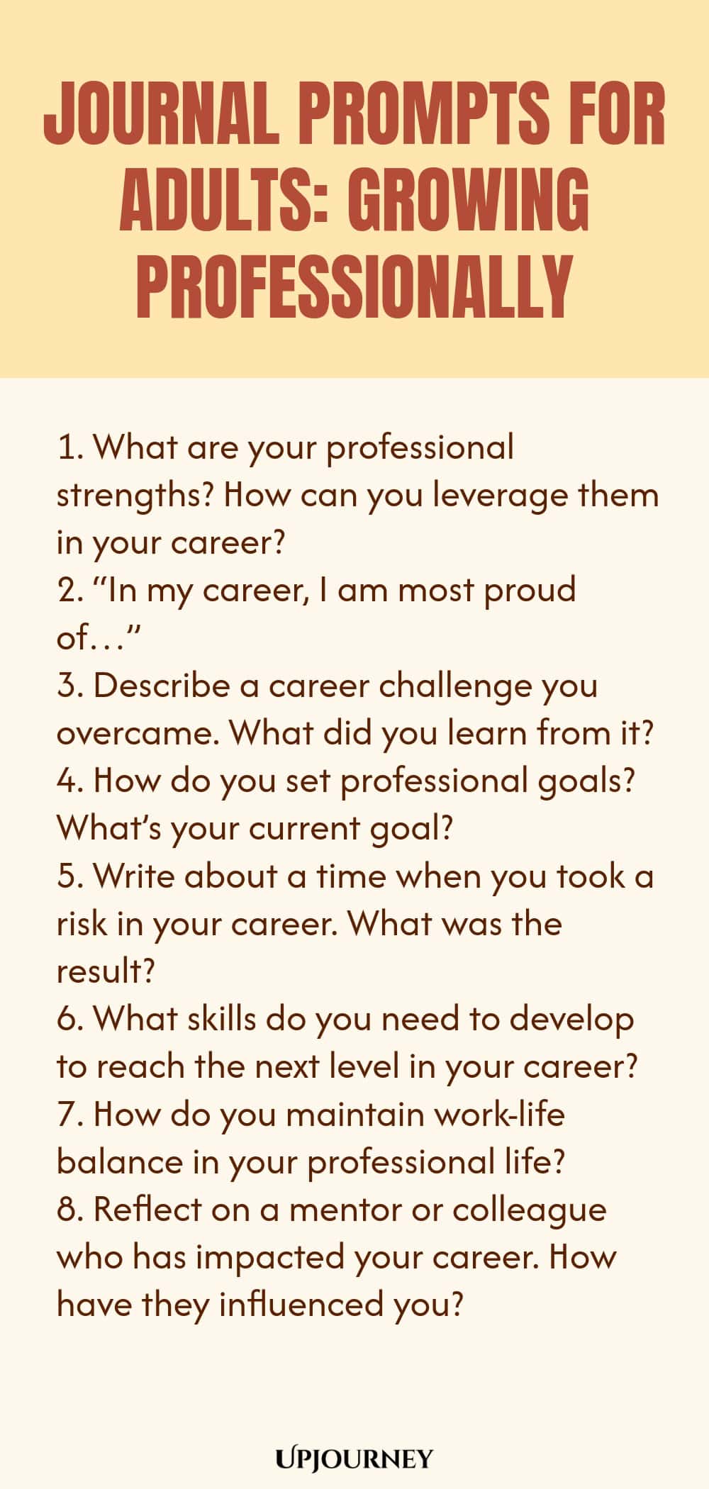 "Journal Prompts for Adults: Growing Professionally: 1. What are your professional strengths? How can you leverage them in your career?  2. “In my career, I am most proud of…”  3. Describe a career challenge you overcame. What did you learn from it?  4. How do you set professional goals? What’s your current goal?  5. Write about a time when you took a risk in your career. What was the result?  6. What skills do you need to develop to reach the next level in your career?  7. "